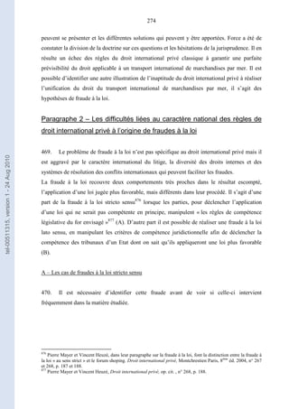 274
peuvent se présenter et les différentes solutions qui peuvent y être apportées. Force a été de
constater la division de la doctrine sur ces questions et les hésitations de la jurisprudence. Il en
résulte un échec des règles du droit international privé classique à garantir une parfaite
prévisibilité du droit applicable à un transport international de marchandises par mer. Il est
possible d’identifier une autre illustration de l’inaptitude du droit international privé à réaliser
l’unification du droit du transport international de marchandises par mer, il s’agit des
hypothèses de fraude à la loi.
Paragraphe 2 – Les difficultés liées au caractère national des règles de
droit international privé à l’origine de fraudes à la loi
469. Le problème de fraude à la loi n’est pas spécifique au droit international privé mais il
est aggravé par le caractère international du litige, la diversité des droits internes et des
systèmes de résolution des conflits internationaux qui peuvent faciliter les fraudes.
La fraude à la loi recouvre deux comportements très proches dans le résultat escompté,
l’application d’une loi jugée plus favorable, mais différents dans leur procédé. Il s’agit d’une
part de la fraude à la loi stricto sensu876
lorsque les parties, pour déclencher l’application
d’une loi qui ne serait pas compétente en principe, manipulent « les règles de compétence
législative du for envisagé »877
(A). D’autre part il est possible de réaliser une fraude à la loi
lato sensu, en manipulant les critères de compétence juridictionnelle afin de déclencher la
compétence des tribunaux d’un Etat dont on sait qu’ils appliqueront une loi plus favorable
(B).
A – Les cas de fraudes à la loi stricto sensu
470. Il est nécessaire d’identifier cette fraude avant de voir si celle-ci intervient
fréquemment dans la matière étudiée.
876
Pierre Mayer et Vincent Heuzé, dans leur paragraphe sur la fraude à la loi, font la distinction entre la fraude à
la loi « au sens strict » et le forum shoping. Droit international privé, Montchrestien Paris, 8ème
éd. 2004, n° 267
et 268, p. 187 et 188.
877
Pierre Mayer et Vincent Heuzé, Droit international privé, op. cit. , n° 268, p. 188.
tel-00511315,version1-24Aug2010
 