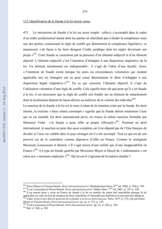 275
1) L’identification de la fraude à la loi stricto sensu
471. Le mécanisme de fraude à la loi est assez simple : celle-ci s’accomplit dans le cadre
d’un ordre juridictionnel donné dont les parties ne cherchent pas à éluder la compétence mais
une des parties, connaissant la règle de conflit qui déterminera la compétence législative, va
manœuvrer « de façon à lui faire désigner l’ordre juridique dont les règles favorisent son
projet »878
. Cette fraude se caractérise par la présence d’un élément subjectif et d’un élément
objectif. L’élément subjectif, c’est l’intention d’échapper à une disposition impérative de la
loi. Un élément intentionnel est indispensable : il s’agit de l’abus d’une faculté. Ainsi,
« l’intention de fraude existe lorsque les actes ou circonstances volontaires qui rendent
applicable une loi étrangère ont eu pour cause déterminante le désir d’échapper à une
disposition légale impérative »879
. En ce qui concerne l’élément objectif, il s’agit de
l’utilisation volontaire d’une règle de conflit. Cela signifie bien sûr que pour qu’il y ait fraude
à la loi, il est nécessaire que la règle de conflit soit fondée sur un élément de rattachement
dont la localisation dépend de façon directe ou indirecte de la volonté des individus880
.
La sanction de la fraude à la loi est la mise à néant de la situation créée par la fraude. En droit
interne, la maxime « fraus omnia corrumpit » signifie que la fraude détruit totalement l’acte
qui en est entaché. En droit international privé, on trouve la même sanction formulée par
Monsieur Vidal : « la fraude a pour effet sa propre efficacité »881
. Pourtant en droit
international, la sanction ne peut être aussi complète car il ne dépend pas de l’Etat français de
décider si l’acte est valable dans le pays étranger où il a été accompli. Tout ce qui est de son
pouvoir est de le considérer comme dépourvu d’effet en France. Comme le soulignent
Messieurs Loussouarn et Bourel, « Il s’agit moins d’une nullité que d’une inopposabilité en
France »882
. Ce type de fraude qualifié par Messieurs Mayer et Heuzé de « rudimentaire » est
selon eux « rarement employée »883
. Qu’en est-il s’agissant de la matière étudiée ?
878
Pierre Mayer et Vincent Heuzé, Droit international privé, Montchrestien Paris, 8ème
éd. 2004, n° 268 p. 189.
879
Yvon Loussouarn et Pierre Bourel, Droit international privé, Dalloz Paris, 7ème
éd. 2001, n° 267 p. 328.
880
Il ne saurait ainsi y avoir en France de fraude à la loi en matière de statut réel immobilier puisque la loi
applicable est celle du lieu de situation du bien immobilier (l’immeuble par définition ne pouvant être déplacé).
881
Vidal, Essai d’une théorie générale de la fraude à la loi en droit français, Paris, 1957, p. 372, cité par Pierre
Mayer et Vincent Heuzé, Droit international privé, op. cit. n° 273, p. 192.
882
Yvon Loussouarn et Pierre Bourel, Droit international privé, op. cit. n° 269, p. 330.
883
Ibid. n° 268, p. 188.
tel-00511315,version1-24Aug2010
 