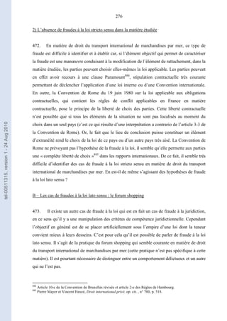 276
2) L’absence de fraudes à la loi stricto sensu dans la matière étudiée
472. En matière de droit du transport international de marchandises par mer, ce type de
fraude est difficile à identifier et à établir car, si l’élément objectif qui permet de caractériser
la fraude est une manœuvre conduisant à la modification de l’élément de rattachement, dans la
matière étudiée, les parties peuvent choisir elles-mêmes la loi applicable. Les parties peuvent
en effet avoir recours à une clause Paramount884
, stipulation contractuelle très courante
permettant de déclencher l’application d’une loi interne ou d’une Convention internationale.
En outre, la Convention de Rome du 19 juin 1980 sur la loi applicable aux obligations
contractuelles, qui contient les règles de conflit applicables en France en matière
contractuelle, pose le principe de la liberté de choix des parties. Cette liberté contractuelle
n’est possible que si tous les éléments de la situation ne sont pas localisés au moment du
choix dans un seul pays (c’est ce qui résulte d’une interprétation a contrario de l’article 3-3 de
la Convention de Rome). Or, le fait que le lieu de conclusion puisse constituer un élément
d’extranéité rend le choix de la loi de ce pays ou d’un autre pays très aisé. La Convention de
Rome ne prévoyant pas l’hypothèse de la fraude à la loi, il semble qu’elle permette aux parties
une « complète liberté de choix »885
dans les rapports internationaux. De ce fait, il semble très
difficile d’identifier des cas de fraude à la loi stricto sensu en matière de droit du transport
international de marchandises par mer. En est-il de même s’agissant des hypothèses de fraude
à la loi lato sensu ?
B – Les cas de fraudes à la loi lato sensu : le forum shopping
473. Il existe un autre cas de fraude à la loi qui est en fait un cas de fraude à la juridiction,
en ce sens qu’il y a une manipulation des critères de compétence juridictionnelle. Cependant
l’objectif en général est de se placer artificiellement sous l’empire d’une loi dont la teneur
convient mieux à leurs desseins. C’est pour cela qu’il est possible de parler de fraude à la loi
lato sensu. Il s’agit de la pratique du forum shopping qui semble courante en matière de droit
du transport international de marchandises par mer (cette pratique n’est pas spécifique à cette
matière). Il est pourtant nécessaire de distinguer entre un comportement délictueux et un autre
qui ne l’est pas.
884
Article 10-c de la Convention de Bruxelles révisée et article 2-e des Règles de Hambourg.
885
Pierre Mayer et Vincent Heuzé, Droit international privé, op. cit. , n° 700, p. 518.
tel-00511315,version1-24Aug2010
 