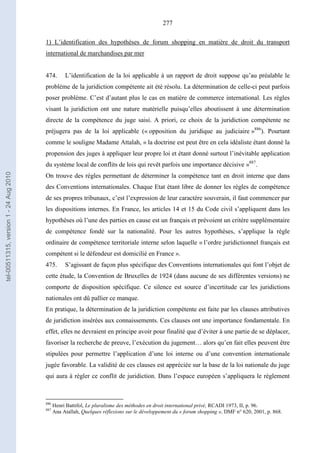277
1) L’identification des hypothèses de forum shopping en matière de droit du transport
international de marchandises par mer
474. L’identification de la loi applicable à un rapport de droit suppose qu’au préalable le
problème de la juridiction compétente ait été résolu. La détermination de celle-ci peut parfois
poser problème. C’est d’autant plus le cas en matière de commerce international. Les règles
visant la juridiction ont une nature matérielle puisqu’elles aboutissent à une détermination
directe de la compétence du juge saisi. A priori, ce choix de la juridiction compétente ne
préjugera pas de la loi applicable (« opposition du juridique au judiciaire »886
). Pourtant
comme le souligne Madame Attalah, « la doctrine est peut être en cela idéaliste étant donné la
propension des juges à appliquer leur propre loi et étant donné surtout l’inévitable application
du système local de conflits de lois qui revêt parfois une importance décisive »887
.
On trouve des règles permettant de déterminer la compétence tant en droit interne que dans
des Conventions internationales. Chaque Etat étant libre de donner les règles de compétence
de ses propres tribunaux, c’est l’expression de leur caractère souverain, il faut commencer par
les dispositions internes. En France, les articles 14 et 15 du Code civil s’appliquent dans les
hypothèses où l’une des parties en cause est un français et prévoient un critère supplémentaire
de compétence fondé sur la nationalité. Pour les autres hypothèses, s’applique la règle
ordinaire de compétence territoriale interne selon laquelle « l’ordre juridictionnel français est
compétent si le défendeur est domicilié en France ».
475. S’agissant de façon plus spécifique des Conventions internationales qui font l’objet de
cette étude, la Convention de Bruxelles de 1924 (dans aucune de ses différentes versions) ne
comporte de disposition spécifique. Ce silence est source d’incertitude car les juridictions
nationales ont dû pallier ce manque.
En pratique, la détermination de la juridiction compétente est faite par les clauses attributives
de juridiction insérées aux connaissements. Ces clauses ont une importance fondamentale. En
effet, elles ne devraient en principe avoir pour finalité que d’éviter à une partie de se déplacer,
favoriser la recherche de preuve, l’exécution du jugement… alors qu’en fait elles peuvent être
stipulées pour permettre l’application d’une loi interne ou d’une convention internationale
jugée favorable. La validité de ces clauses est appréciée sur la base de la loi nationale du juge
qui aura à régler ce conflit de juridiction. Dans l’espace européen s’appliquera le règlement
886
Henri Battifol, Le pluralisme des méthodes en droit international privé, RCADI 1973, II, p. 96.
887
Ana Atallah, Quelques réflexions sur le développement du « forum shopping », DMF n° 620, 2001, p. 868.
tel-00511315,version1-24Aug2010
 