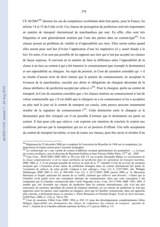 278
CE 44/2001888
(hormis les cas de compétence exorbitants dont font partie, pour la France, les
articles 14 et 15 du Code civil). Ces clauses de prorogation de juridiction sont très importantes
en matière de transport international de marchandises par mer. En effet, elles sont très
fréquentes et sont généralement insérées par l’une des parties dans un contrat-type889
. Ces
clauses posent un problème de validité et d’opposabilité aux tiers. Elles seront nulles quand
elles auront pour seul but d’éviter l’application d’une loi impérative (il y aurait fraude à la
loi). En outre, il ne sera pas possible de les opposer aux tiers qui n’ont pas accepté ces clauses
de façon expresse. Il convient en la matière de faire la différence entre l’opposabilité de la
clause à un tiers au contrat à qui a été transmis le connaissement (par exemple le destinataire)
et son opposabilité au chargeur. Au sujet du premier, la Cour de cassation considère qu’ « il
ne résulte d’aucun texte de droit interne que le porteur du connaissement, en acceptant la
livraison de la marchandise, succède aux droits et obligations du chargeur découlant de la
clause attributive de juridiction accepté par celui-ci »890
. Pour le chargeur, partie au contrat de
transport, la Cour de cassation considère que « les clauses insérées au connaissement n’ont de
valeur contractuelle que s’il est établi que le chargeur en a eu connaissance et les a acceptées
au plus tard le jour où le contrat de transport est conclu, cette preuve pouvant instamment
résulter de la signature du connaissement »891
. Cette distinction entre le chargeur et le
destinataire peut être critiquée car il est possible d’estimer que le destinataire est partie au
contrat. Il faut pour cela que celui-ci « ait exprimé son intention de conclure le contrat aux
conditions prévues par le transporteur qui est ici en position d’offrant. Une telle acceptation
du contrat de transport lui-même, et non de toutes ses clauses, peut être tacite et résulter d’un
888
Règlement du 22 décembre 2000 qui a remplacé la Convention de Bruxelles de 1968 sur la compétence, les
dispositions d’origine restent pour l’essentiel inchangées.
889
Le contrat-type est « une variété de contrat d’adhésion excluant généralement les pourparlers …», Lexique
des termes juridiques, sous la direction de Raymond Guillien et Jean Vincent, Dalloz Paris, 15ème
éd. , 2005.
890
Cass. Com. , 04/03/2003, DMF 2003, p. 561 et p. 638. Cf. sur ce point Alexandre Malan, Le rayonnement de
la clause compromissoire et de la clause attributive de juridiction dans les opérations de transport maritime,
DMF 2006, p. 3. Il est pourtant possible de trouver un arrêt de la 1ère
chambre Civile de la Cour de cassation
énonçant que « l’insertion d’une clause de juridiction étrangère dans un contrat international fait partie de
l’économie de celui-ci, de sorte qu’elle s’impose à leur subrogé ». Cass. Civ I, 12/07/2001, obs. Philippe
Delebecque, DMF 2001 n° 621, p. 994-1001, Cas. Civ. I, 22/11/2005, DMF janvier 2006, p. 16. Messieurs
Bonassies et Scapel, analysant les raisons de ce conflit, estiment que celles-ci sont diverses : « Outre que la
Chambre civile paraît avoir une conception abstraite du connaissement, alors que cette conception a été
condamnée par la Chambre commerciale dans l’arrêt Nagasaki (Cass. Com, 29/11/1994, DMF 1995, 209), il
semble que, très favorable aux clauses de juridiction dans les contrats internationaux, elle n’ait pas pris
conscience du caractère spécifique du contrat de transport maritime, où ces clauses de juridiction ne sont pas
négociées entre les parties, mais imposées au chargeur, alors que la Chambre commerciale, dans son approche
plus concrète, a pleinement perçu ce caractère ». Pierre Bonassies et Christian Scapel, Traité de droit maritime,
LGDJ Paris, 2006, n° 1162, p. 748 et 749.
891
Cour de cassation, Chbre Com, DMF 1994, p. 628. Cf. pour des développements complémentaires Gilles
Héligon, Opposabilité aux destinataires des clauses de compétence des contrats de transport : question de
droit ? , Gazette de la Chambre arbitrale maritime de Paris, n°3, janvier 2004, p. 3-5.
tel-00511315,version1-24Aug2010
 