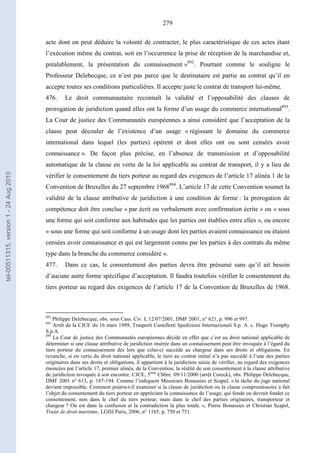 279
acte dont on peut déduire la volonté de contracter, le plus caractéristique de ces actes étant
l’exécution même du contrat, soit en l’occurrence la prise de réception de la marchandise et,
préalablement, la présentation du connaissement »892
. Pourtant comme le souligne le
Professeur Delebecque, ce n’est pas parce que le destinataire est partie au contrat qu’il en
accepte toutes ses conditions particulières. Il accepte juste le contrat de transport lui-même.
476. Le droit communautaire reconnaît la validité et l’opposabilité des clauses de
prorogation de juridiction quand elles ont la forme d’un usage du commerce international893
.
La Cour de justice des Communautés européennes a ainsi considéré que l’acceptation de la
clause peut découler de l’existence d’un usage « régissant le domaine du commerce
international dans lequel (les parties) opèrent et dont elles ont ou sont censées avoir
connaissance ». De façon plus précise, en l’absence de transmission et d’opposabilité
automatique de la clause en vertu de la loi applicable au contrat de transport, il y a lieu de
vérifier le consentement du tiers porteur au regard des exigences de l’article 17 alinéa 1 de la
Convention de Bruxelles du 27 septembre 1968894
. L’article 17 de cette Convention soumet la
validité de la clause attributive de juridiction à une condition de forme : la prorogation de
compétence doit être conclue « par écrit ou verbalement avec confirmation écrite » ou « sous
une forme qui soit conforme aux habitudes que les parties ont établies entre elles », ou encore
« sous une forme qui soit conforme à un usage dont les parties avaient connaissance ou étaient
censées avoir connaissance et qui est largement connu par les parties à des contrats du même
type dans la branche du commerce considéré ».
477. Dans ce cas, le consentement des parties devra être présumé sans qu’il ait besoin
d’aucune autre forme spécifique d’acceptation. Il faudra toutefois vérifier le consentement du
tiers porteur au regard des exigences de l’article 17 de la Convention de Bruxelles de 1968.
892
Philippe Delebecque, obs. sous Cass. Civ. I, 12/07/2001, DMF 2001, n° 621, p. 996 et 997.
893
Arrêt de la CJCE du 16 mars 1999, Trasporti Castelletti Spedizioni Internazionali S.p. A. c. Hugo Trumphy
S.p.A.
894
La Cour de justice des Communautés européennes décide en effet que c’est au droit national applicable de
déterminer si une clause attributive de juridiction insérée dans un connaissement peut être invoquée à l’égard du
tiers porteur du connaissement dès lors que celui-ci succède au chargeur dans ses droits et obligations. En
revanche, si en vertu du droit national applicable, le tiers au contrat initial n’a pas succédé à l’une des parties
originaires dans ses droits et obligations, il appartient à la juridiction saisie de vérifier, au regard des exigences
énoncées par l’article 17, premier alinéa, de la Convention, la réalité de son consentement à la clause attributive
de juridiction invoquée à son encontre. CJCE, 5ème
Chbre. 09/11/2000 (arrêt Coreck), obs. Philippe Delebecque,
DMF 2001 n° 613, p. 187-194. Comme l’indiquent Messieurs Bonassies et Scapel, « la tâche du juge national
devient impossible. Comment pourra-t-il examiner si la clause de juridiction ou la clause compromissoire a fait
l’objet du consentement du tiers porteur en appréciant la connaissance de l’usage, qui fonde ou devrait fonder ce
consentement, non dans le chef du tiers porteur, mais dans le chef des parties originaires, transporteur et
chargeur ? On est dans la confusion et la contradiction la plus totale. », Pierre Bonassies et Christian Scapel,
Traité de droit maritime, LGDJ Paris, 2006, n° 1165, p. 750 et 751.
tel-00511315,version1-24Aug2010
 