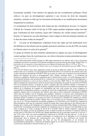 28
économique mondiale. Cette tentative fut appuyée par des revendications politiques. Parmi
celles-ci, les pays en développement aspirèrent à une révision du droit des transports
maritimes, estimant en effet que la Convention de Bruxelles et ses modifications favorisaient
uniquement les armateurs.
Ce remaniement du droit maritime était inspiré par des considérations diverses. Il s’agissait,
d’abord, de s’insurger contre le fait que le CMI, organe pendant longtemps unique oeuvrant
pour l’unification du droit maritime, aurait subi l’influence des vieilles nations maritimes79
.
Ensuite, il s’agissait de vues plus théoriques visant à aligner le droit du transport maritime sur
le droit des autres modes de transport80
.
25. Les pays en développement, souhaitant réviser des règles qui leur paraissaient avoir
été élaborées en leur absence par les grandes puissances maritimes au sein du CMI, ont amené
les Nations unies à se saisir de la question81
.
Ce projet de réforme du droit maritime international est apparu aux pays en développement
comme quelque chose de crucial pour eux, car celui-ci était perçu comme permettant aux pays
79
Cette observation paraît évidente puisque le CMI émane justement de ces nations, mais c’est ce qui permet
d’expliquer que celui-ci ne jouit pas d’une autorité mondiale aux yeux des Etats du tiers monde. Michel Alter, La
Convention sur les transports de marchandises par mer (Règles de Hambourg), JDI, n°4, 1979, p. 795 et s.
80
Claire Legendre, La Convention des Nations unies sur le transport de marchandises par mer, DMF, 1978, p.
388 et s.
81
Au sein des Nations unies, deux organismes avaient vu le jour au début des années 60 : la Conférence des
Nations unies sur le commerce et le développement (CNUCED 1964) et la Commission des Nations unies pour
le droit commercial international (CNUDCI 1966) qui avaient été créées sous la pression d’un mouvement de
défense des chargeurs des pays en développement (Asie, Afrique, Amérique latine…). Le Professeur du
Pontavice a expliqué la création de ces organismes par la volonté de faire cesser « le conflit dantesque entre le
droit maritime dominant, celui qui découle de la « common law » et les aspirations des pays en développement »,
Emmanuel du Pontavice, L’œuvre du Doyen Rodière en droit maritime, DMF 1982, p. 719. Cette révision des
règles et pratiques du connaissement a donc été inscrite dans le programme du groupe de travail de la CNUCED.
Lors de sa deuxième réunion, ce groupe de travail a souligné, dans une résolution adoptée à l’unanimité, la
nécessité de réviser la Convention. Cette résolution, adoptant certaines directives sur la manière d’examiner une
réforme de la législation du transport de marchandises par mer, avait comme but avoué d’aggraver la
responsabilité du transporteur maritime. Le groupe de travail de la réglementation internationale des transports
maritimes chargea donc la Commission des Nations unies pour le droit commercial international (CNUDCI
1966), dont les membres sont de formation plus juridique, d’élaborer un nouveau texte conformément aux
directives du groupe de travail de la CNUCED (celle-ci étant plus un organe politique que de travail). Ce projet
ambitieux destiné à remplacer la Convention de 1924 et les Protocoles la modifiant fut combattu par certains
Pays développés à économie de marché ( Michel Alter, La Convention sur les transports de marchandises par
mer, op. cit., p. 795) qui refusaient de reconnaître compétence à la CNUCED et à la CNUDCI de s’attribuer de
telles prérogatives alors que des organismes installés de longue date avaient déjà prouvé leur efficacité dans le
domaine de la création et de l’adaptation de la législation maritime internationale (CMI). Malgré ces réticences,
la CNUCED s’est attribuée une pareille compétence de substitution lors de sa réunion à Nouvelle-Delhi en mars
1968. Composé de 21 Etats, le groupe de travail de la CNUDCI (dont le nombre important s’explique par
l’ampleur de la tâche), à l’issue de sa huitième session, a adopté un projet de convention. Ce projet fit ensuite la
navette entre la CNUCED et la CNUDCI qui l’adopta finalement lors de sa neuvième session du 12 avril au 17
mai 1976 à New York. Ces travaux préparatoires réalisés par la CNUDCI ont duré sept ans : le but de cet
organisme était « de réviser les aspects économiques et commerciaux de la législation et de la pratique
internationale dans le domaine des connaissements, sous l’angle de leur conformité aux besoins du
développement économique, notamment des Pays en voie de développement, et de formuler les
recommandations appropriées » Traduction de Nathalie Soisson in, La liberté contractuelle dans les clauses du
connaissement, thèse pour le doctorat en droit, op. cit. , p. 20.
tel-00511315,version1-24Aug2010
 