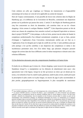 280
Cette solution est celle qui s’applique en l’absence de transmission et d’opposabilité
automatique de la clause en vertu de la loi applicable au contrat de transport.
Hors de l’espace communautaire, il sera possible de trouver des solutions dans les Règles de
Hambourg qui, à la différence de la Convention de Bruxelles, contiennent une disposition
portant sur la juridiction qui pourra être saisie. L’article 21 des Règles de Hambourg prévoit
cinq fors concurrents au choix du demandeur, cela constitue donc un cas de « forum
shopping » licite comme le souligne Madame Atallah895
. Cette disposition permet en fait de
retirer aux clauses de compétence leur caractère exclusif, un dispositif équivalent se retrouve
dans le projet CNUDCI896
. Cette pratique, si elle est licite, permet tout de même de frauder la
compétence juridictionnelle d’un tribunal normalement compétent, et par ce biais, permet
d’échapper à l’application d’une Convention internationale ratifiée par cet Etat ou à
l’application d’une loi désignée par la règle de conflit de cet Etat. L’autre problème posé par
cette pratique c’est qu’elle contribue à une dispersion des compétences et même à des
incohérences permettant ainsi, lors d’un même litige, que plusieurs chargeurs puissent
engager des actions dans des lieux différents contre le même transporteur et aboutir ainsi à des
solutions différentes.
2) Une distinction nécessaire entre des comportements frauduleux et d’autres licites
Il résulte de ces éléments que le terme de « forum shopping » peut recouvrir des agissements
frauduleux lorsqu’il y a manipulation sur les éléments de rattachement mais aussi « des
agissements tout à fait légaux, lorsqu’on ne fait qu’exercer un choix qui est donné par les
textes, à la recherche d’une loi, tantôt la plus généreuse, tantôt la plus sévère, tantôt prévoyant
la prescription la plus courte ou la plus longue, ou encore du juge le plus accommodant, le
plus proche, géographiquement ou linguistiquement, le plus susceptible de sanctionner
895
Ana Atallah in Quelques réflexions sur le développement du « forum shopping », DMF 2001, p. 867 et s.
896
Le projet CNUDCI prévoit, à l’article 69 alinéa a, que le demandeur a le droit d’intenter une procédure
judiciaire contre le transporteur devant un tribunal compétent dans le ressort duquel se trouve l’un des lieux
suivants : domicile du transporteur, lieu de réception ou de livraison convenu dans le contrat ou port où les
marchandises sont initialement chargées ou finalement déchargées du navire. Le transporteur et le chargeur
pourront désigner dans un accord un tribunal compétent pour trancher les réclamations (article 69 alinéa b). Ce
choix ne sera exclusif que dans l’hypothèse d’un contrat de volume (article 70-1). Une personne qui n’est pas
partie au contrat de volume n’est liée par un accord exclusif d’élection de for que s’il désigne un tribunal situé
dans un des lieux de l’article 69 de cette liste et que cet accord est contenu dans les données du contrat et si la
personne est dûment avisée (en temps utile) du tribunal où l’action sera intentée (article 70-2. L’article 75 valide
enfin les accords conclu après la naissance du litige pour le régler devant un tribunal compétent.
tel-00511315,version1-24Aug2010
 