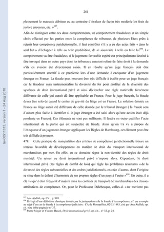 281
pleinement le mauvais débiteur ou au contraire d’évaluer de façon très modérée les frais de
justice encourus, etc. »897
.
Afin de distinguer entre ces deux comportements, un comportement frauduleux et un simple
choix effectué par les parties entre la compétence de tribunaux de plusieurs Etats prêts à
retenir leur compétence juridictionnelle, il faut contrôler s’il y a eu des actes faits « dans le
seul but » d’échapper à telle ou telle prohibition, de se soustraire à telle ou telle loi898
. Le
comportement va être frauduleux si le jugement favorable espéré est principalement destiné à
être invoqué dans un autre pays dont les tribunaux auraient refusé de faire droit à la demande
s’ils en avaient été directement saisis. Il en résulte qu’un juge français doit être
particulièrement attentif à ce problème lors d’une demande d’exequatur d’un jugement
étranger en France. La fraude peut pourtant être très difficile à établir pour un juge français
car le fraudeur aura instrumentalisé la diversité du for pour profiter de la diversité des
systèmes de droit international privé et ainsi déclencher une règle matérielle forcément
différente de celle qui aurait dû être applicable en France. Pour le juge français, la fraude
devra être relevée quand le centre de gravité du litige est en France. La solution donnée en
France au litige aurait été différente de celle donnée par le tribunal étranger ( la fraude sera
d’autant plus facile à identifier si le juge étranger a été saisi alors qu’une action était déjà
pendante en France). Ces éléments ne sont pas suffisants. Il faudra en outre qualifier l’acte
intentionnel de la partie qui est suspectée de fraude. Ainsi qu’on l’a vu à propos de
l’exequatur d’un jugement étranger appliquant les Règles de Hambourg, cet élément peut être
très difficile à prouver.
478. Cette pratique de manipulation des critères de compétence juridictionnelle trouve un
terreau favorable de développement en matière de droit du transport international de
marchandises par mer. En effet, en ce domaine règne la non-identité des règles de droit
matériel. Un retour au droit international privé s’impose alors. Cependant, le droit
international privé (les règles de conflit de lois) qui règle les problèmes résultants « de la
diversité des règles substantielles et des ordres juridictionnels, en crée d’autres, dont l’origine
se situe dans le défaut d’harmonie de ses propres règles d’un pays à l’autre »899
. En outre, il a
été vu qu’il était fréquent d’insérer dans les contrats de transport de marchandises des clauses
attributives de compétence. Or, pour le Professeur Delebecque, celles-ci « ne méritent pas
897
Ana Atallah, op. Cit. , p. 869.
898
Il s’agit d’une définition classique donnée par la jurisprudence de la fraude à la compétence, cf. par exemple
au sujet d’un cas de fraude à la compétence judiciaire : CA de Montpellier, 02/05/1985, cité par Ana Atallah, op.
cit. note infra-paginale n° 37.
899
Pierre Mayer et Vincent Heuzé, Droit international privé, op. cit. , n° 32, p. 24.
tel-00511315,version1-24Aug2010
 