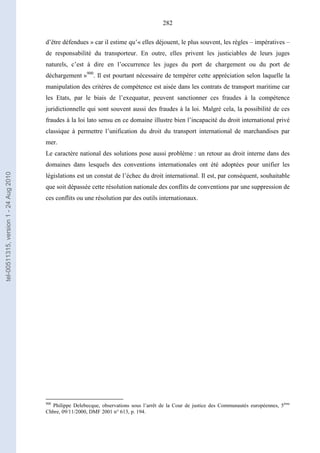 282
d’être défendues » car il estime qu’« elles déjouent, le plus souvent, les règles – impératives –
de responsabilité du transporteur. En outre, elles privent les justiciables de leurs juges
naturels, c’est à dire en l’occurrence les juges du port de chargement ou du port de
déchargement »900
. Il est pourtant nécessaire de tempérer cette appréciation selon laquelle la
manipulation des critères de compétence est aisée dans les contrats de transport maritime car
les Etats, par le biais de l’exequatur, peuvent sanctionner ces fraudes à la compétence
juridictionnelle qui sont souvent aussi des fraudes à la loi. Malgré cela, la possibilité de ces
fraudes à la loi lato sensu en ce domaine illustre bien l’incapacité du droit international privé
classique à permettre l’unification du droit du transport international de marchandises par
mer.
Le caractère national des solutions pose aussi problème : un retour au droit interne dans des
domaines dans lesquels des conventions internationales ont été adoptées pour unifier les
législations est un constat de l’échec du droit international. Il est, par conséquent, souhaitable
que soit dépassée cette résolution nationale des conflits de conventions par une suppression de
ces conflits ou une résolution par des outils internationaux.
900
Philippe Delebecque, observations sous l’arrêt de la Cour de justice des Communautés européennes, 5ème
Chbre, 09/11/2000, DMF 2001 n° 613, p. 194.
tel-00511315,version1-24Aug2010
 