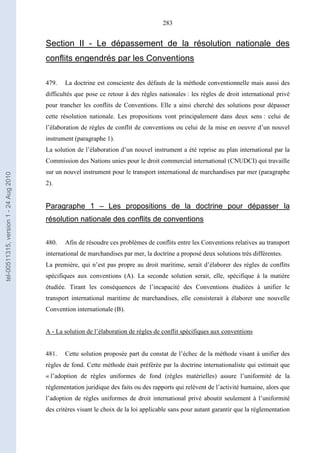 283
Section II - Le dépassement de la résolution nationale des
conflits engendrés par les Conventions
479. La doctrine est consciente des défauts de la méthode conventionnelle mais aussi des
difficultés que pose ce retour à des règles nationales : les règles de droit international privé
pour trancher les conflits de Conventions. Elle a ainsi cherché des solutions pour dépasser
cette résolution nationale. Les propositions vont principalement dans deux sens : celui de
l’élaboration de règles de conflit de conventions ou celui de la mise en oeuvre d’un nouvel
instrument (paragraphe 1).
La solution de l’élaboration d’un nouvel instrument a été reprise au plan international par la
Commission des Nations unies pour le droit commercial international (CNUDCI) qui travaille
sur un nouvel instrument pour le transport international de marchandises par mer (paragraphe
2).
Paragraphe 1 – Les propositions de la doctrine pour dépasser la
résolution nationale des conflits de conventions
480. Afin de résoudre ces problèmes de conflits entre les Conventions relatives au transport
international de marchandises par mer, la doctrine a proposé deux solutions très différentes.
La première, qui n’est pas propre au droit maritime, serait d’élaborer des règles de conflits
spécifiques aux conventions (A). La seconde solution serait, elle, spécifique à la matière
étudiée. Tirant les conséquences de l’incapacité des Conventions étudiées à unifier le
transport international maritime de marchandises, elle consisterait à élaborer une nouvelle
Convention internationale (B).
A - La solution de l’élaboration de règles de conflit spécifiques aux conventions
481. Cette solution proposée part du constat de l’échec de la méthode visant à unifier des
règles de fond. Cette méthode était préférée par la doctrine internationaliste qui estimait que
« l’adoption de règles uniformes de fond (règles matérielles) assure l’uniformité de la
réglementation juridique des faits ou des rapports qui relèvent de l’activité humaine, alors que
l’adoption de règles uniformes de droit international privé aboutit seulement à l’uniformité
des critères visant le choix de la loi applicable sans pour autant garantir que la réglementation
tel-00511315,version1-24Aug2010
 