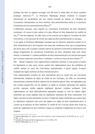 284
juridique des faits ou rapports envisagés soit elle aussi la même dans les divers systèmes
juridiques intéressés »901
. Le Professeur Malintoppi donnait d’ailleurs le transport
international de marchandises par mer comme exemple de matière où l’adoption de
Conventions internationales de droit uniforme était particulièrement facile et le processus
d’unification du droit particulièrement efficace902
.
L’affirmation classique selon laquelle les conventions d’unification du droit substantiel
constituent « le moyen le plus radical et le plus efficace de faire disparaître les conflits de
lois »903
doit être dépassée. En effet, force est de constater qu’en dépit de l’existence de telles
Conventions, il est nécessaire de revenir aux règles du droit international privé classique.
A cet égard, le Professeur Malintoppi constatant que les décisions judiciaires portant sur le
droit international privé des transports sont assez peu nombreuses alors que la jurisprudence
des divers pays a dû s’occuper à maintes reprises de questions concernant la détermination du
champ d’application de conventions d’unification du droit substantiel dans cette même
matière, se demande si « certains problèmes de droit international privé ne sont pas provoqués
par l’existence même des conventions « unifiantes » ou bien en raison de leur contenu »904
.
482. Quand l’adoption d’une réglementation matérielle uniforme n’a pas permis d’unifier
les législations et, plus grave encore, quand cette réglementation pose des problèmes de
conflits mettant en cause des Conventions internationales, il paraît logique d’essayer
d’adopter des règles uniformes de droit international privé.
Cette réglementation uniforme du droit international privé ne saurait être une convention
internationale composée de règles de conflit de lois classiques. En effet, les conventions
internationales contenant du droit matériel ont un caractère spécial. Elles sont appropriées par
leur contenu puisqu’elles ont été adoptées eu égard au caractère intrinsèque des rapports
qu’elles régissent, lesdits rapports impliquant plusieurs systèmes juridiques. Cette
réglementation est aussi particulièrement appropriée puisque ce sont les mêmes règles
matérielles qui seront adoptées dans les législations nationales des Etats contractants. Ces
règles sont donc les plus pertinentes à la fois à l’égard des règles matérielles qui existent dans
les législations nationales mais aussi par rapport aux règles de droit international privé. Il
s’ensuit qu’en présence de droit uniforme, le conflit de lois n’est pas résolu mais écarté au
profit de l’application du droit uniforme lorsque les conditions d’application de celui-ci sont
remplies.
901
Antonio Malintoppi, Les rapports entre droit uniforme et droit international privé, RCADI, op. cit. , p. 12.
902
Ibid. , p. 13.
903
Annuaire de l’Institut de Droit international, vol. VI, 1883, p. 92.
904
Antonio Malintoppi, op. cit. , p. 14.
tel-00511315,version1-24Aug2010
 