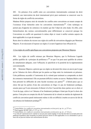 285
483. En présence d’un conflit entre ces conventions internationales contenant du droit
matériel, une intervention du droit international privé peut seulement se concevoir sous la
forme de règles de conflit de conventions.
Madame Brière propose ainsi de résoudre les conflits entre conventions en tenant compte de
l’existence d’une hiérarchie entre les conventions internationales905
. Cette technique ne
permet pas d’apporter de solutions à la matière qui fait l’objet de cette étude. En effet, cette
hiérarchisation des normes conventionnelles peut difficilement se concevoir puisque les
Conventions en conflit ont quasiment le même objet et visent à unifier certains aspects du
droit applicable à ce type de transport.
Reste alors la solution du recours aux règles de conflit de conventions dégagées par Monsieur
Majoros. Il est nécessaire d’exposer ces règles (1) avant d’apprécier leur efficacité (2).
1) Les règles de conflit spécifiques aux conventions proposées par Monsieur Majoros
484. Les règles de conflit retenues par Monsieur Majoros, que le Professeur Lagarde
préfère qualifier de « principes de préférence »906
ou que l’on peut aussi qualifier de critères
de rattachement adéquats, sont l’efficacité, la spécificité et la postérité de la réglementation
conventionnelle.
485. Monsieur Majoros a précisé que ces règles ne devaient être mises en œuvre par le juge
qu’en l’absence de choix effectué par les parties au litige entre les instruments en présence.
Cette préférence accordée à l’autonomie de la volonté peut aisément se comprendre en droit
du commerce international. Elle est pourtant difficile à mettre en œuvre. Madame Brière a très
bien présenté les difficultés de cette faculté reconnue aux parties907
: d’abord parce que ce
choix fait par les parties d’une des conventions en litige n’a pas de fondement juridique,
ensuite parce qu’il sera nécessaire d’obtenir à la fois l’accord des deux parties sur ce choix et
l’aval du juge, celui-ci en l’absence d’un fondement juridique n’étant pas lié par le choix des
parties. Cette prise en compte du rôle de l’autonomie de la volonté en matière de règlement de
conflit de convention paraît intéressante même si elle est difficile à mettre en œuvre du fait de
son absence de fondement juridique908
.
905
Carine Brière, Les conflits de conventions internationales en droit privé, op. cit. , p. 277 et s.
906
Paul Lagarde, RCDIP 1982, n°1 T71, p. 231.
907
Carine Brière, Les conflits de conventions internationales en droit privé, op. cit. , n° 316 et s.
908
Le rôle de l’autonomie de la volonté ne sera pas pour autant négligé. Il sera fait état dans la seconde partie des
différents hypothèses dans lesquelles les parties peuvent choisir le droit applicable et on se demandera si par ce
biais elle ne peuvent réaliser une uniformisation du droit.
tel-00511315,version1-24Aug2010
 