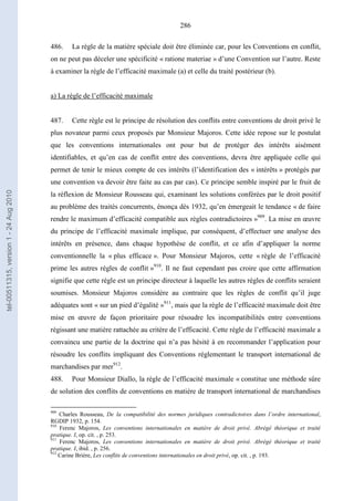 286
486. La règle de la matière spéciale doit être éliminée car, pour les Conventions en conflit,
on ne peut pas déceler une spécificité « ratione materiae » d’une Convention sur l’autre. Reste
à examiner la règle de l’efficacité maximale (a) et celle du traité postérieur (b).
a) La règle de l’efficacité maximale
487. Cette règle est le principe de résolution des conflits entre conventions de droit privé le
plus novateur parmi ceux proposés par Monsieur Majoros. Cette idée repose sur le postulat
que les conventions internationales ont pour but de protéger des intérêts aisément
identifiables, et qu’en cas de conflit entre des conventions, devra être appliquée celle qui
permet de tenir le mieux compte de ces intérêts (l’identification des « intérêts » protégés par
une convention va devoir être faite au cas par cas). Ce principe semble inspiré par le fruit de
la réflexion de Monsieur Rousseau qui, examinant les solutions conférées par le droit positif
au problème des traités concurrents, énonça dès 1932, qu’en émergeait le tendance « de faire
rendre le maximum d’efficacité compatible aux règles contradictoires »909
. La mise en œuvre
du principe de l’efficacité maximale implique, par conséquent, d’effectuer une analyse des
intérêts en présence, dans chaque hypothèse de conflit, et ce afin d’appliquer la norme
conventionnelle la « plus efficace ». Pour Monsieur Majoros, cette « règle de l’efficacité
prime les autres règles de conflit »910
. Il ne faut cependant pas croire que cette affirmation
signifie que cette règle est un principe directeur à laquelle les autres règles de conflits seraient
soumises. Monsieur Majoros considère au contraire que les règles de conflit qu’il juge
adéquates sont « sur un pied d’égalité »911
, mais que la règle de l’efficacité maximale doit être
mise en œuvre de façon prioritaire pour résoudre les incompatibilités entre conventions
régissant une matière rattachée au critère de l’efficacité. Cette règle de l’efficacité maximale a
convaincu une partie de la doctrine qui n’a pas hésité à en recommander l’application pour
résoudre les conflits impliquant des Conventions réglementant le transport international de
marchandises par mer912
.
488. Pour Monsieur Diallo, la règle de l’efficacité maximale « constitue une méthode sûre
de solution des conflits de conventions en matière de transport international de marchandises
909
Charles Rousseau, De la compatibilité des normes juridiques contradictoires dans l’ordre international,
RGDIP 1932, p. 154.
910
Ferenc Majoros, Les conventions internationales en matière de droit privé. Abrégé théorique et traité
pratique. I, op. cit. , p. 253.
911
Ferenc Majoros, Les conventions internationales en matière de droit privé. Abrégé théorique et traité
pratique. I, ibid. , p. 256.
912
Carine Brière, Les conflits de conventions internationales en droit privé, op. cit. , p. 193.
tel-00511315,version1-24Aug2010
 