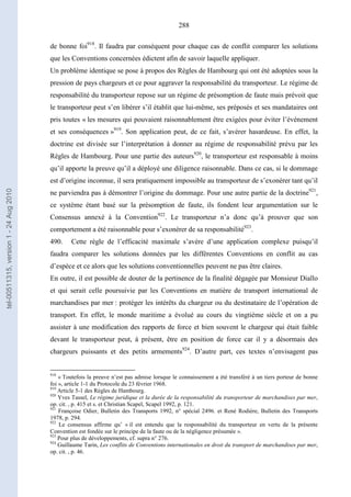 288
de bonne foi918
. Il faudra par conséquent pour chaque cas de conflit comparer les solutions
que les Conventions concernées édictent afin de savoir laquelle appliquer.
Un problème identique se pose à propos des Règles de Hambourg qui ont été adoptées sous la
pression de pays chargeurs et ce pour aggraver la responsabilité du transporteur. Le régime de
responsabilité du transporteur repose sur un régime de présomption de faute mais prévoit que
le transporteur peut s’en libérer s’il établit que lui-même, ses préposés et ses mandataires ont
pris toutes « les mesures qui pouvaient raisonnablement être exigées pour éviter l’événement
et ses conséquences »919
. Son application peut, de ce fait, s’avérer hasardeuse. En effet, la
doctrine est divisée sur l’interprétation à donner au régime de responsabilité prévu par les
Règles de Hambourg. Pour une partie des auteurs920
, le transporteur est responsable à moins
qu’il apporte la preuve qu’il a déployé une diligence raisonnable. Dans ce cas, si le dommage
est d’origine inconnue, il sera pratiquement impossible au transporteur de s’exonérer tant qu’il
ne parviendra pas à démontrer l’origine du dommage. Pour une autre partie de la doctrine921
,
ce système étant basé sur la présomption de faute, ils fondent leur argumentation sur le
Consensus annexé à la Convention922
. Le transporteur n’a donc qu’à prouver que son
comportement a été raisonnable pour s’exonérer de sa responsabilité923
.
490. Cette règle de l’efficacité maximale s’avère d’une application complexe puisqu’il
faudra comparer les solutions données par les différentes Conventions en conflit au cas
d’espèce et ce alors que les solutions conventionnelles peuvent ne pas être claires.
En outre, il est possible de douter de la pertinence de la finalité dégagée par Monsieur Diallo
et qui serait celle poursuivie par les Conventions en matière de transport international de
marchandises par mer : protéger les intérêts du chargeur ou du destinataire de l’opération de
transport. En effet, le monde maritime a évolué au cours du vingtième siècle et on a pu
assister à une modification des rapports de force et bien souvent le chargeur qui était faible
devant le transporteur peut, à présent, être en position de force car il y a désormais des
chargeurs puissants et des petits armements924
. D’autre part, ces textes n’envisagent pas
918
« Toutefois la preuve n’est pas admise lorsque le connaissement a été transféré à un tiers porteur de bonne
foi », article 1-1 du Protocole du 23 février 1968.
919
Article 5-1 des Règles de Hambourg.
920
Yves Tassel, Le régime juridique et la durée de la responsabilité du transporteur de marchandises par mer,
op. cit. , p. 415 et s. et Christian Scapel, Scapel 1992, p. 121.
921
Françoise Odier, Bulletin des Transports 1992, n° spécial 2496. et René Rodière, Bulletin des Transports
1978, p. 294.
922
Le consensus affirme qu’ « il est entendu que la responsabilité du transporteur en vertu de la présente
Convention est fondée sur le principe de la faute ou de la négligence présumée ».
923
Pour plus de développements, cf. supra n° 276.
924
Guillaume Tarin, Les conflits de Conventions internationales en droit du transport de marchandises par mer,
op. cit. , p. 46.
tel-00511315,version1-24Aug2010
 