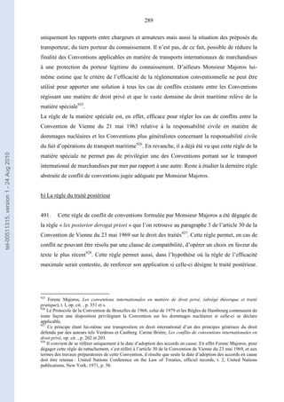 289
uniquement les rapports entre chargeurs et armateurs mais aussi la situation des préposés du
transporteur, du tiers porteur du connaissement. Il n’est pas, de ce fait, possible de réduire la
finalité des Conventions applicables en matière de transports internationaux de marchandises
à une protection du porteur légitime du connaissement. D’ailleurs Monsieur Majoros lui-
même estime que le critère de l’efficacité de la réglementation conventionnelle ne peut être
utilisé pour apporter une solution à tous les cas de conflits existants entre les Conventions
régissant une matière de droit privé et que le vaste domaine du droit maritime relève de la
matière spéciale925
.
La règle de la matière spéciale est, en effet, efficace pour régler les cas de conflits entre la
Convention de Vienne du 21 mai 1963 relative à la responsabilité civile en matière de
dommages nucléaires et les Conventions plus généralistes concernant la responsabilité civile
du fait d’opérations de transport maritime926
. En revanche, il a déjà été vu que cette règle de la
matière spéciale ne permet pas de privilégier une des Conventions portant sur le transport
international de marchandises par mer par rapport à une autre. Reste à étudier la dernière règle
abstraite de conflit de conventions jugée adéquate par Monsieur Majoros.
b) La règle du traité postérieur
491. Cette règle de conflit de conventions formulée par Monsieur Majoros a été dégagée de
la règle « lex posterior derogat priori » que l’on retrouve au paragraphe 3 de l’article 30 de la
Convention de Vienne du 23 mai 1969 sur le droit des traités927
. Cette règle permet, en cas de
conflit ne pouvant être résolu par une clause de compatibilité, d’opérer un choix en faveur du
texte le plus récent928
. Cette règle permet aussi, dans l’hypothèse où la règle de l’efficacité
maximale serait contestée, de renforcer son application si celle-ci désigne le traité postérieur.
925
Ferenc Majoros, Les conventions internationales en matière de droit privé, (abrégé théorique et traité
pratique), t. I, op. cit. , p. 351 et s.
926
Le Protocole de la Convention de Bruxelles de 1968, celui de 1979 et les Règles de Hambourg contenaient de
toute façon une disposition privilégiant la Convention sur les dommages nucléaires si celle-ci se déclare
applicable.
927
Ce principe étant lui-même une transposition en droit international d’un des principes généraux du droit
défendu par des auteurs tels Verdross et Castberg. Carine Brière, Les conflits de conventions internationales en
droit privé, op. cit. , p. 202 et 203.
928
Il convient de se référer uniquement à la date d’adoption des accords en cause. En effet Ferenc Majoros, pour
dégager cette règle de rattachement, s’est référé à l’article 30 de la Convention de Vienne du 23 mai 1969, et aux
termes des travaux préparatoires de cette Convention, il résulte que seule la date d’adoption des accords en cause
doit être retenue : United Nations Conference on the Law of Treaties, officiel records, t. 2, United Nations
publications, New York, 1971, p. 56.
tel-00511315,version1-24Aug2010
 