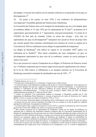 29
développés « d’assurer leur maîtrise sur les marchés extérieurs et en particulier sur les pays en
développement »82
.
26. Un projet a été soumis, en mars 1978, à une conférence de plénipotentiaires
convoquée par l’Assemblée générale des Nations unies à Hambourg.
La Convention des Nations unies sur le transport de marchandises par mer a été adoptée après
de nombreux débats, le 31 mars 1978, par les représentants de 72 Etats83
, en présence de 8
organisations gouvernementales et 7 organisations semi-gouvernementales. Ce projet de la
CNUDCI fut bien près de connaître l’échec en raison des clivages : d’un côté, les
représentants des pays en développement84
marquaient leur accord en faveur du projet alors
que certains grands Etats maritimes manifestaient leur intention de revenir au régime de la
Convention de 1924 ou souhaitaient encore alléger la responsabilité du transporteur.
Les Règles de Hambourg85
sont entrées en vigueur le 1er novembre 199286
(grâce à la
ratification de la Zambie)87
. Elles furent considérées par leurs instigateurs, les pays en
développement représentant les deux tiers de la conférence, comme un succès politique à
mettre à leur actif.
En ce qui concerne les sources d’inspiration de ces Règles, le Professeur du Pontavice insiste
sur « l’influence importante que les auteurs anglo-saxons passent régulièrement sous silence...
de la loi de 1966 relative à l’affrètement et au transport maritime sur la Convention de
Hambourg concernant le transport de marchandises par mer de 1978... »88
.
82
Nathalie Soisson, op. cit., p. 19.
83
Soixante-huit se prononcèrent et 4 s’abstinrent : Canada, Grèce, Libéria, Suisse.
84
L’expression pays en développement a remplacé celle de pays en voie de développement. Cette expression est
utilisée pour désigner des pays qui, malgré la diversité de leurs situations individuelles, se caractérisent par
l’étendue et l’importance de leurs déficiences (faiblesse du revenu national, insuffisance des ressources
alimentaires, sous-industrialisation …) Lexique des termes juridiques, Dalloz 15ème éd, 2005. On désigne
traditionnellement un groupe de 77 Etats au sein de l’ONU.
85
Comme ses rédacteurs l’ont expressément souhaité en hommage à l’hospitalité accordée par la ville
Hanséatique de Hambourg, Pierre Bonassies, Le domaine d’application des règles de Hambourg, in n° spécial
IMTM, L’entrée en vigueur des Règles de Hambourg, 1992, p. 15 et s.
86
Cette Convention, dénommée Règles de Hambourg, devait conformément à son article 30 entrer en vigueur
« le premier jour du mois suivant l’expiration d’un délai d’un an à compter de la date du dépôt du vingtième
instrument de ratification, d’acceptation ou d’adhésion ».
87
La France quant à elle, a signé la Convention le 18 avril 1979 et a autorisé la ratification de cette Convention
par la loi du 15 avril 1981. Malgré cela, celle-ci n’a toujours pas été ratifiée.
88
Bien entendu l’extension de la responsabilité du transporteur réalisée par les Règles de Hambourg est
également due à l’influence des dispositions similaires contenues dans les conventions internationales sur le
transport de marchandises par rail, par route ou par air, mais la formulation spécifique des règles est bien due à la
loi française de 1966. Monsieur du Pontavice, évoquant cette extension de la responsabilité du transporteur, fait
référence aux principaux apports des Règles de Hambourg qui modifient le régime de responsabilité du
transporteur : d’abord en substituant la présomption de responsabilité dont il faisait l’objet par une présomption
de faute, ensuite en renversant la charge de la preuve : le transporteur est responsable des pertes ou dommages «
à moins qu’il ne prouve que lui-même, ses préposés ou mandataires ont pris toutes les mesures qui pouvaient
raisonnablement être exigées pour éviter l’évènement et ses conséquences » (art. 5), et enfin en supprimant la
tel-00511315,version1-24Aug2010
 