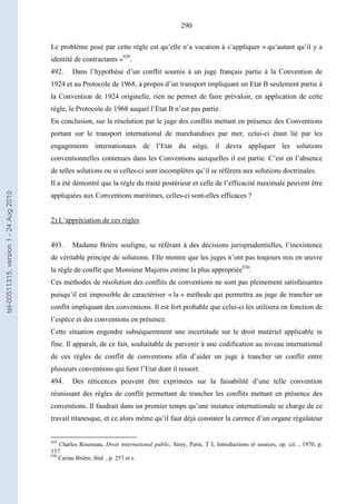 290
Le problème posé par cette règle est qu’elle n’a vocation à s’appliquer « qu’autant qu’il y a
identité de contractants »929
.
492. Dans l’hypothèse d’un conflit soumis à un juge français partie à la Convention de
1924 et au Protocole de 1968, à propos d’un transport impliquant un Etat B seulement partie à
la Convention de 1924 originelle, rien ne permet de faire prévaloir, en application de cette
règle, le Protocole de 1968 auquel l’Etat B n’est pas partie.
En conclusion, sur la résolution par le juge des conflits mettant en présence des Conventions
portant sur le transport international de marchandises par mer, celui-ci étant lié par les
engagements internationaux de l’Etat du siège, il devra appliquer les solutions
conventionnelles contenues dans les Conventions auxquelles il est partie. C’est en l’absence
de telles solutions ou si celles-ci sont incomplètes qu’il se réfèrera aux solutions doctrinales.
Il a été démontré que la règle du traité postérieur et celle de l’efficacité maximale peuvent être
appliquées aux Conventions maritimes, celles-ci sont-elles efficaces ?
2) L’appréciation de ces règles
493. Madame Brière souligne, se référant à des décisions jurisprudentielles, l’inexistence
de véritable principe de solutions. Elle montre que les juges n’ont pas toujours mis en œuvre
la règle de conflit que Monsieur Majoros estime la plus appropriée930
.
Ces méthodes de résolution des conflits de conventions ne sont pas pleinement satisfaisantes
puisqu’il est impossible de caractériser « la » méthode qui permettra au juge de trancher un
conflit impliquant des conventions. Il est fort probable que celui-ci les utilisera en fonction de
l’espèce et des conventions en présence.
Cette situation engendre subséquemment une incertitude sur le droit matériel applicable in
fine. Il apparaît, de ce fait, souhaitable de parvenir à une codification au niveau international
de ces règles de conflit de conventions afin d’aider un juge à trancher un conflit entre
plusieurs conventions qui lient l’Etat dont il ressort.
494. Des réticences peuvent être exprimées sur la faisabilité d’une telle convention
réunissant des règles de conflit permettant de trancher les conflits mettant en présence des
conventions. Il faudrait dans un premier temps qu’une instance internationale se charge de ce
travail titanesque, et ce alors même qu’il faut déjà constater la carence d’un organe régulateur
929
Charles Rousseau, Droit international public, Sirey, Paris, T I, Introductions et sources, op. cit. , 1970, p.
157.
930
Carine Brière, ibid. , p. 257 et s.
tel-00511315,version1-24Aug2010
 