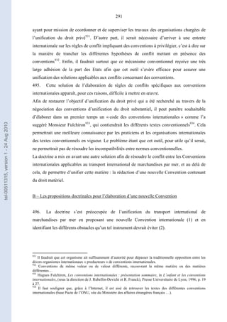 291
ayant pour mission de coordonner et de superviser les travaux des organisations chargées de
l’unification du droit privé931
. D’autre part, il serait nécessaire d’arriver à une entente
internationale sur les règles de conflit impliquant des conventions à privilégier, c’est à dire sur
la manière de trancher les différentes hypothèses de conflit mettant en présence des
conventions932
. Enfin, il faudrait surtout que ce mécanisme conventionnel reçoive une très
large adhésion de la part des Etats afin que cet outil s’avère efficace pour assurer une
unification des solutions applicables aux conflits concernant des conventions.
495. Cette solution de l’élaboration de règles de conflits spécifiques aux conventions
internationales apparaît, pour ces raisons, difficile à mettre en œuvre.
Afin de restaurer l’objectif d’unification du droit privé qui a été recherché au travers de la
négociation des conventions d’unification du droit substantiel, il peut paraître souhaitable
d’élaborer dans un premier temps un « code des conventions internationales » comme l’a
suggéré Monsieur Fulchiron933
, qui contiendrait les différents textes conventionnels934
. Cela
permettrait une meilleure connaissance par les praticiens et les organisations internationales
des textes conventionnels en vigueur. Le problème étant que cet outil, pour utile qu’il serait,
ne permettrait pas de résoudre les incompatibilités entre normes conventionnelles.
La doctrine a mis en avant une autre solution afin de résoudre le conflit entre les Conventions
internationales applicables au transport international de marchandises par mer, et au delà de
cela, de permettre d’unifier cette matière : la rédaction d’une nouvelle Convention contenant
du droit matériel.
B – Les propositions doctrinales pour l’élaboration d’une nouvelle Convention
496. La doctrine s’est préoccupée de l’unification du transport international de
marchandises par mer en proposant une nouvelle Convention internationale (1) et en
identifiant les différents obstacles qu’un tel instrument devrait éviter (2).
931
Il faudrait que cet organisme ait suffisamment d’autorité pour dépasser la traditionnelle opposition entre les
divers organismes internationaux « producteurs » de conventions internationales.
932
Conventions de même valeur ou de valeur différente, recouvrant la même matière ou des matières
différentes…
933
Hugues Fulchiron, Les conventions internationales : présentation sommaire, in L’enfant et les conventions
internationales, (sous la direction de J. Rubellin-Devichi et R. Franck), Presse Universitaire de Lyon, 1996, p. 19
à 27.
934
Il faut souligner que, grâce à l’Internet, il est aisé de retrouver les textes des différentes conventions
internationales (base Pacte de l’ONU, site du Ministère des affaires étrangères français …).
tel-00511315,version1-24Aug2010
 