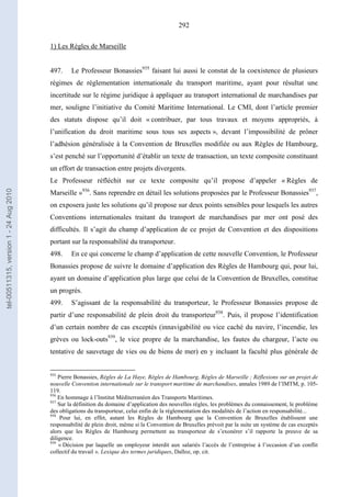 292
1) Les Règles de Marseille
497. Le Professeur Bonassies935
faisant lui aussi le constat de la coexistence de plusieurs
régimes de réglementation internationale du transport maritime, ayant pour résultat une
incertitude sur le régime juridique à appliquer au transport international de marchandises par
mer, souligne l’initiative du Comité Maritime International. Le CMI, dont l’article premier
des statuts dispose qu’il doit « contribuer, par tous travaux et moyens appropriés, à
l’unification du droit maritime sous tous ses aspects », devant l’impossibilité de prôner
l’adhésion généralisée à la Convention de Bruxelles modifiée ou aux Règles de Hambourg,
s’est penché sur l’opportunité d’établir un texte de transaction, un texte composite constituant
un effort de transaction entre projets divergents.
Le Professeur réfléchit sur ce texte composite qu’il propose d’appeler « Règles de
Marseille »936
. Sans reprendre en détail les solutions proposées par le Professeur Bonassies937
,
on exposera juste les solutions qu’il propose sur deux points sensibles pour lesquels les autres
Conventions internationales traitant du transport de marchandises par mer ont posé des
difficultés. Il s’agit du champ d’application de ce projet de Convention et des dispositions
portant sur la responsabilité du transporteur.
498. En ce qui concerne le champ d’application de cette nouvelle Convention, le Professeur
Bonassies propose de suivre le domaine d’application des Règles de Hambourg qui, pour lui,
ayant un domaine d’application plus large que celui de la Convention de Bruxelles, constitue
un progrès.
499. S’agissant de la responsabilité du transporteur, le Professeur Bonassies propose de
partir d’une responsabilité de plein droit du transporteur938
. Puis, il propose l’identification
d’un certain nombre de cas exceptés (innavigabilité ou vice caché du navire, l’incendie, les
grèves ou lock-outs939
, le vice propre de la marchandise, les fautes du chargeur, l’acte ou
tentative de sauvetage de vies ou de biens de mer) en y incluant la faculté plus générale de
935
Pierre Bonassies, Règles de La Haye, Règles de Hambourg, Règles de Marseille ; Réflexions sur un projet de
nouvelle Convention internationale sur le transport maritime de marchandises, annales 1989 de l’IMTM, p. 105-
119.
936
En hommage à l’Institut Méditerranéen des Transports Maritimes.
937
Sur la définition du domaine d’application des nouvelles règles, les problèmes du connaissement, le problème
des obligations du transporteur, celui enfin de la réglementation des modalités de l’action en responsabilité...
938
Pour lui, en effet, autant les Règles de Hambourg que la Convention de Bruxelles établissent une
responsabilité de plein droit, même si la Convention de Bruxelles prévoit par la suite un système de cas exceptés
alors que les Règles de Hambourg permettent au transporteur de s’exonérer s’il rapporte la preuve de sa
diligence.
939
« Décision par laquelle un employeur interdit aux salariés l’accès de l’entreprise à l’occasion d’un conflit
collectif du travail ». Lexique des termes juridiques, Dalloz, op. cit.
tel-00511315,version1-24Aug2010
 