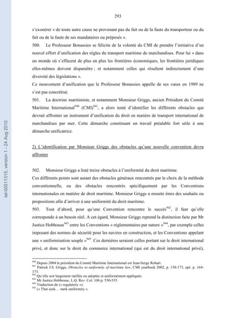 293
s’exonérer « de toute autre cause ne provenant pas du fait ou de la faute du transporteur ou du
fait ou de la faute de ses mandataires ou préposés ».
500. Le Professeur Bonassies se félicite de la volonté du CMI de prendre l’initiative d’un
nouvel effort d’unification des règles du transport maritime de marchandises. Pour lui « dans
un monde où s’effacent de plus en plus les frontières économiques, les frontières juridiques
elles-mêmes doivent disparaître ; et notamment celles qui résultent indirectement d’une
diversité des législations ».
Ce mouvement d’unification que le Professeur Bonassies appelle de ses vœux en 1989 ne
s’est pas concrétisé.
501. La doctrine maritimiste, et notamment Monsieur Griggs, ancien Président du Comité
Maritime International940
(CMI)941
, a alors tenté d’identifier les différents obstacles que
devrait affronter un instrument d’unification du droit en matière de transport international de
marchandises par mer. Cette démarche constituant un travail préalable fort utile à une
démarche unificatrice.
2) L’identification par Monsieur Griggs des obstacles qu’une nouvelle convention devra
affronter
502. Monsieur Griggs a listé treize obstacles à l’uniformité du droit maritime.
Ces différents points sont autant des obstacles généraux rencontrés par le choix de la méthode
conventionnelle, ou des obstacles rencontrés spécifiquement par les Conventions
internationales en matière de droit maritime. Monsieur Griggs a ensuite émis des souhaits ou
propositions afin d’arriver à une uniformité du droit maritime.
503. Tout d’abord, pour qu’une Convention rencontre le succès942
, il faut qu’elle
corresponde à un besoin réel. A cet égard, Monsieur Griggs reprend la distinction faite par Mr
Justice Hobhouse943
entre les Conventions « réglementaires par nature »944
, par exemple celles
imposant des normes de sécurité pour les navires en construction, et les Conventions appelant
une « uniformisation souple »945
. Ces dernières seraient celles portant sur le droit international
privé, et donc sur le droit du commerce international (qui est du droit international privé),
940
Depuis 2004 le président du Comité Maritime International est Jean-Serge Rohart.
941
Patrick J.S. Griggs, Obstacles to uniformity of maritime law, CMI yearbook 2002, p. 158-173, spé. p. 164-
173.
942
Qu’elle soit largement ratifiée ou adoptée et uniformément appliquée.
943
Mr Justice Hobhouse, L.Q. Rev. Col. 106 p. 530-535.
944
Traduction de (« regulatory »).
945
(« That seek… stark uniformity ».
tel-00511315,version1-24Aug2010
 