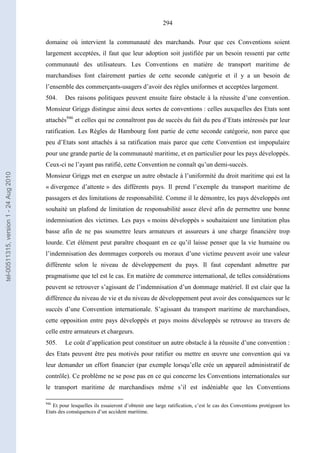 294
domaine où intervient la communauté des marchands. Pour que ces Conventions soient
largement acceptées, il faut que leur adoption soit justifiée par un besoin ressenti par cette
communauté des utilisateurs. Les Conventions en matière de transport maritime de
marchandises font clairement parties de cette seconde catégorie et il y a un besoin de
l’ensemble des commerçants-usagers d’avoir des règles uniformes et acceptées largement.
504. Des raisons politiques peuvent ensuite faire obstacle à la réussite d’une convention.
Monsieur Griggs distingue ainsi deux sortes de conventions : celles auxquelles des Etats sont
attachés946
et celles qui ne connaîtront pas de succès du fait du peu d’Etats intéressés par leur
ratification. Les Règles de Hambourg font partie de cette seconde catégorie, non parce que
peu d’Etats sont attachés à sa ratification mais parce que cette Convention est impopulaire
pour une grande partie de la communauté maritime, et en particulier pour les pays développés.
Ceux-ci ne l’ayant pas ratifié, cette Convention ne connaît qu’un demi-succès.
Monsieur Griggs met en exergue un autre obstacle à l’uniformité du droit maritime qui est la
« divergence d’attente » des différents pays. Il prend l’exemple du transport maritime de
passagers et des limitations de responsabilité. Comme il le démontre, les pays développés ont
souhaité un plafond de limitation de responsabilité assez élevé afin de permettre une bonne
indemnisation des victimes. Les pays « moins développés » souhaitaient une limitation plus
basse afin de ne pas soumettre leurs armateurs et assureurs à une charge financière trop
lourde. Cet élément peut paraître choquant en ce qu’il laisse penser que la vie humaine ou
l’indemnisation des dommages corporels ou moraux d’une victime peuvent avoir une valeur
différente selon le niveau de développement du pays. Il faut cependant admettre par
pragmatisme que tel est le cas. En matière de commerce international, de telles considérations
peuvent se retrouver s’agissant de l’indemnisation d’un dommage matériel. Il est clair que la
différence du niveau de vie et du niveau de développement peut avoir des conséquences sur le
succès d’une Convention internationale. S’agissant du transport maritime de marchandises,
cette opposition entre pays développés et pays moins développés se retrouve au travers de
celle entre armateurs et chargeurs.
505. Le coût d’application peut constituer un autre obstacle à la réussite d’une convention :
des Etats peuvent être peu motivés pour ratifier ou mettre en œuvre une convention qui va
leur demander un effort financier (par exemple lorsqu’elle crée un appareil administratif de
contrôle). Ce problème ne se pose pas en ce qui concerne les Conventions internationales sur
le transport maritime de marchandises même s’il est indéniable que les Conventions
946
Et pour lesquelles ils essaieront d’obtenir une large ratification, c’est le cas des Conventions protégeant les
Etats des conséquences d’un accident maritime.
tel-00511315,version1-24Aug2010
 