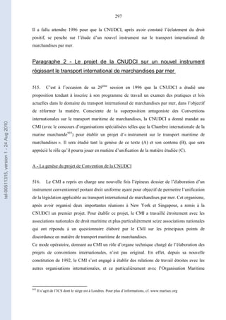 297
Il a fallu attendre 1996 pour que la CNUDCI, après avoir constaté l’éclatement du droit
positif, se penche sur l’étude d’un nouvel instrument sur le transport international de
marchandises par mer.
Paragraphe 2 - Le projet de la CNUDCI sur un nouvel instrument
régissant le transport international de marchandises par mer
515. C’est à l’occasion de sa 29ème
session en 1996 que la CNUDCI a étudié une
proposition tendant à inscrire à son programme de travail un examen des pratiques et lois
actuelles dans le domaine du transport international de marchandises par mer, dans l’objectif
de réformer la matière. Consciente de la superposition antagoniste des Conventions
internationales sur le transport maritime de marchandises, la CNUDCI a donné mandat au
CMI (avec le concours d’organisations spécialisées telles que la Chambre internationale de la
marine marchande955
) pour établir un projet d’« instrument sur le transport maritime de
marchandises ». Il sera étudié tant la genèse de ce texte (A) et son contenu (B), que sera
apprécié le rôle qu’il pourra jouer en matière d’unification de la matière étudiée (C).
A - La genèse du projet de Convention de la CNUDCI
516. Le CMI a repris en charge une nouvelle fois l’épineux dossier de l’élaboration d’un
instrument conventionnel portant droit uniforme ayant pour objectif de permettre l’unification
de la législation applicable au transport international de marchandises par mer. Cet organisme,
après avoir organisé deux importantes réunions à New York et Singapour, a remis à la
CNUDCI un premier projet. Pour établir ce projet, le CMI a travaillé étroitement avec les
associations nationales de droit maritime et plus particulièrement seize associations nationales
qui ont répondu à un questionnaire élaboré par le CMI sur les principaux points de
discordance en matière de transport maritime de marchandises.
Ce mode opératoire, donnant au CMI un rôle d’organe technique chargé de l’élaboration des
projets de conventions internationales, n’est pas original. En effet, depuis sa nouvelle
constitution de 1992, le CMI s’est engagé à établir des relations de travail étroites avec les
autres organisations internationales, et ce particulièrement avec l’Organisation Maritime
955
Il s’agit de l’ICS dont le siège est à Londres. Pour plus d’informations, cf. www.marisec.org
tel-00511315,version1-24Aug2010
 