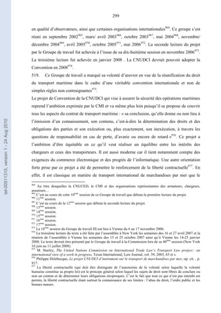299
en qualité d’observateurs, ainsi que certaines organisations internationales964
. Ce groupe s’est
réuni en septembre 2002965
, mars/ avril 2003966
, octobre 2003967
, mai 2004968
, novembre/
décembre 2004969
, avril 2005970
, octobre 2005971
, mai 2006972
. La seconde lecture du projet
par le Groupe de travail fut achevée à l’issue de sa dix-huitième session en novembre 2006973
.
La troisième lecture fut achevée en janvier 2008 . La CNUDCI devrait pouvoir adopter la
Convention en 2008974
.
519. Ce Groupe de travail a marqué sa volonté d’œuvrer en vue de la réunification du droit
du transport maritime dans le cadre d’une véritable convention internationale et non de
simples règles non contraignantes975
.
Le projet de Convention de la CNUDCI qui vise à assurer la sécurité des opérations maritimes
reprend l’ambition exprimée par le CMI et va même plus loin puisqu’il se propose de couvrir
tous les aspects du contrat de transport maritime : « sa conclusion, qu’elle donne ou non lieu à
l’émission d’un connaissement, son contenu, c’est-à-dire la détermination des droits et des
obligations des parties et son exécution ou, plus exactement, son inexécution, à travers les
questions de responsabilité en cas de perte, d’avarie ou encore de retard »976
. Ce projet a
l’ambition d’être équitable en ce qu’il veut réaliser un équilibre entre les intérêts des
chargeurs et ceux des transporteurs. Il est aussi moderne car il tient notamment compte des
exigences du commerce électronique et des progrès de l’informatique. Une autre orientation
forte prise par ce projet a été de permettre le renforcement de la liberté contractuelle977
. En
effet, il est classique en matière de transport international de marchandises par mer que le
964
Au titre desquelles la CNUCED, le CMI et des organisations représentantes des armateurs, chargeurs,
assureurs…
965
C’est au cours de cette 10ème
session de ce Groupe de travail que débuta la première lecture du projet.
966
11ème
session.
967
C’est au cours de la 12ème
session que débuta la seconde lecture du projet.
968
13ème
session.
969
14ème
session.
970
15ème
session.
971
16ème
session.
972
17ème
session.
973
La 18ème
session du Groupe de travail III eut lieu à Vienne du 6 au 17 novembre 2006.
974
La troisième lecture du texte a été faite par l’assemblée à New York les semaines des 16 et 27 avril 2007 et la
réunion de l’assemblée à Vienne les semaines des 15 et 25 octobre 2007 ainsi qu’à Vienne les 14-25 janvier
2008. Le texte devrait être présenté par le Groupe de travail à la Commission lors de sa 40ème
session (New York
16 juin au 11 juillet 2008).
975
M. Sturley, The United Nations Commission on International Trade Law’s Transport Law project : an
international view of a work in progress, Texas International, Law Journal, vol. 39, 2003, 65 et s.
976
Philippe Delebecque, Le projet CNUDCI d’instrument sur le transport de marchandises par mer, op. cit. , p.
917.
977
La liberté contractuelle (qui doit être distinguée de l’autonomie de la volonté selon laquelle la volonté
humaine constitue sa propre loi) est le principe général selon lequel les sujets de droit sont libres de conclure ou
non un contrat et de déterminer leurs obligations réciproques. C’est le fait que tout ce qui n’est pas interdit est
permis, la liberté contractuelle étant surtout la connaissance de ses limites : l’abus du droit, l’ordre public et les
bonnes mœurs.
tel-00511315,version1-24Aug2010
 