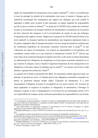 300
régime de responsabilité du transporteur soit un régime impératif978
, celui-ci se justifiant par
le souci de protéger les intérêts de la marchandise mais aussi, et surtout à l’époque, par la
supériorité économique des transporteurs par rapport aux chargeurs qui avait conduit le
législateur à établir, pour la partie la plus puissante, un régime impératif de responsabilité
qu’elle ne peut ni écarter ni atténuer979
. Le projet de la CNUDCI tient compte des évolutions
sociales et économiques du transport maritime de marchandises et notamment de la position
de force retrouvée des chargeurs et de la revalorisation du contrat en tant que technique
d’organisation des rapports sociaux. Malgré tout, le projet de la CNUDCI prend la forme d’un
texte impératif. Le transport maritime de marchandises reste largement réglementé même si
les parties impliquées dans le transport pourraient voir leur marge de manœuvre renforcée par
les nombreuses hypothèses de conventions contraires réservées dans le projet980
ou par
l’admission de clauses d’exonérations. Ces clauses de responsabilité et d’exonération sont
considérées comme nulles en ce qui concerne le transporteur (l’article 82-1981
prévoit que
toute clause d’un contrat de transport est réputée non écrite si elle écarte ou limite directement
ou indirectement les obligations du transporteur ou d’une partie exécutante maritime) en ce
qui concerne le chargeur, celui-ci répond à l’égard du transporteur de tout manquement à ses
obligations et doit donc réparer le préjudice qui en résulte982
, ces clauses sont d’ores et déjà
admises s’agissant des contrats de volume983
.
La question de la liberté contractuelle fait débat. Sa restauration semble approuvée dans son
principe, la question de savoir s’il faudrait prévoir des obligations essentielles auxquelles les
parties ne pourraient déroger semble réglée. S’agissant du transporteur, il a ainsi
classiquement l’obligation d’assurer la navigabilité de son navire (article 15), d’assurer de
façon appropriée et soigneuse la réception, le chargement, la manutention, l’arrimage, le
transport, la garde, le soin, le déchargement et la livraison de ma marchandise (article 14-1)
ou l’impossibilité de compter sur des exclusions particulières de responsabilité en cas de faute
978
Le transporteur ne peut en principe, s’exonérer ou limiter sa responsabilité pour une perte totale, partielle ou
une avarie subie par la marchandise : ce principe est admis depuis le Harter Act américain et a été repris par les
différentes Conventions internationales.
979
Jean Calais-Auloy, Le transporteur maritime de marchandises a-t-il les moyens d’échapper au régime
impératif de responsabilité, DMF 1969, p. 259-271, p. 269.
980
Philippe Delebecque, Le projet CNUDCI d’instrument sur le transport de marchandises par mer, op. cit. , p.
918.
981
Les chapitres et articles du projet de Convention sur le transport de marchandises entièrement ou
partiellement par mer qui seront cités sont issus de la version modifiée du texte qui sera présentée à New York
du 14 au 25 janvier 2008 lors de la 21ème
session du Groupe de travail III de la CNUDCI. www.uncitral.org , le
texte étant consultable sous la référence : A/CN.9/WG.III/WP.101.
982
Philippe Delebecque, Le projet de CNUDCI sur le transport de marchandises entièrement ou partiellement
par mer : derniers pas avant une adoption ?, DMF 2007 n° 685, p. 777.
983
Article 83 du projet, cf. infra n° 925.
tel-00511315,version1-24Aug2010
 