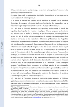 302
2) La présente Convention ne s’applique pas aux contrats de transport dans le transport autre
que de ligne régulière sauf lorsque :
a) Aucune charte-partie ou aucun contrat d’utilisation d’un navire ou de tout espace sur ce
navire n’a été conclu entre les parties, et
b) le contrat de transport est constaté par un document de transport ou un document
électronique de transport qui constate également la réception des marchandises par le
transporteur ou par une partie exécutante » (article 6 du projet de Convention)987
.
522. Le projet d’instrument s’applique aux opérations internationales et prévoit les
hypothèses dans lesquelles il a vocation à s’appliquer. Celles-ci reprennent les hypothèses
déjà présentes dans les Règles de Hambourg du port de chargement, de déchargement en
prenant bien soin de préciser « si au terme du contrat de transport, l’un quelconque des lieux
ci-après se trouve dans un Etat contractant ». Il faut noter qu’il ne retient plus l’hypothèse
selon laquelle le connaissement ou tout autre document faisant preuve du contrat de transport
était émis dans un Etat contractant. Il élargit par contre l’hypothèse du port de chargement par
l’alternative dans laquelle le lieu de réception se situe dans un Etat contractant et celle du port
de déchargement par le lieu de livraison (article 5). Il est aussi important de remarquer que le
projet de Convention ne prévoit plus son application par le biais des clauses Paramount. Il en
résulte que, si aux termes du contrat de transport le lieu de réception ou de livraison ou le port
de chargement ou de déchargement ne sont pas situés dans un Etat contractant, les parties ne
pourront prévoir l’application de la Convention. Cependant les parties peuvent librement
choisir ces lieux et donc déclencher l’application de la Convention. Ce choix de ne plus
reprendre l’hypothèse des clauses Paramount a été motivé par la crainte de voir « ressurgir les
divergences d’interprétation auxquelles avaient donné lieu les Règles de La Haye-Visby, en
particulier à propos de savoir si la disposition était censée énoncer une règle sur le choix de la
loi ou si elle visait simplement l’incorporation matérielle des dispositions du projet de
Convention par les parties au contrat de transport »988
.
523. Ce projet de Convention participe au mouvement voulant rapprocher la législation
applicable aux transports internationaux de marchandises par mer des législations applicables
aux autres modes de transports internationaux de marchandises (routier, fluvial, ferroviaire),
987
Philippe Delebecque, Le projet de Convention sur le transport de marchandises entièrement ou partiellement
par mer, DMF 2006 n° 657, p. 696.
988
Le rapport du groupe de travail III de la CNUDCI sur les travaux de sa 17ème
session (New York, 3-13 avril
2006) énumère les raisons pour lesquelles le champ d’application du projet ne tient plus compte des clauses
Paramount. Il y avait entre autres, le risque que la partie exécutante maritime soit assujettie au projet de
Convention même si elle avait accompli ses fonctions durant un transport entre des Etats non contractant ; le fait
aussi que la loi donnant effet au projet de Convention pourrait différer des dispositions du projet de Convention
et créer ainsi des conflits supplémentaires. www.unctad.org , A/CN.9/954 (p. 34 et 35).
tel-00511315,version1-24Aug2010
 