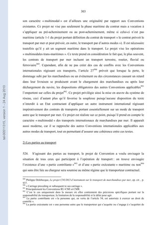 303
son caractère « multimodal » est d’ailleurs une originalité par rapport aux Conventions
existantes. Ce projet ne vise pas seulement la phase maritime du contrat mais a vocation à
s’appliquer au pré-acheminement ou au post-acheminement, même si celui-ci n’est pas
maritime (article 1-1 du projet portant définition du contrat de transport « le contrat prévoit le
transport par mer et peut prévoir, en outre, le transport par d’autres modes »). Il est nécessaire
toutefois qu’il y ait un segment maritime dans le transport. Le projet vise les opérations
« multimodales trans-maritimes ». Ce texte prend en considération le fait que, le plus souvent,
les contrats de transport par mer incluent un transport terrestre, routier, fluvial ou
ferroviaire989
. Cependant, afin de ne pas créer des cas de conflits avec les Conventions
internationales régissant ces transports, l’article 27990
prévoit que lorsque la perte, le
dommage subi par les marchandises ou un événement ou des circonstances causant un retard
dans leur livraison se produisent avant le chargement des marchandises ou après leur
déchargement du navire, les dispositions obligatoires des autres Conventions applicables991
l’emportent sur celles du projet992
. Ce projet privilégie ainsi la mise en œuvre du système de
réseau, ceci d’autant plus qu’il favorise la souplesse puisqu’aucune disposition du texte
n’interdit à un Etat contractant d’appliquer un autre instrument international régissant
impérativement des contrats de transports portant essentiellement sur un mode de transport
autre que le transport par mer. Ce projet est réaliste sur ce point, puisqu’il prend en compte le
caractère « multimodal » des transports internationaux de marchandises par mer. Il apparaît
aussi moderne, car il se rapproche des autres Conventions internationales applicables aux
autres modes de transport, tout en permettant d’assurer une cohérence entre ces textes.
2) Les parties au transport
524. S’agissant des parties au transport, le projet de Convention a voulu envisager la
situation de tous ceux qui participent à l’opération de transport : on trouve envisagée
l’existence d’une « partie contrôlante »993
et d’une « partie exécutante » maritime ou non994
qui sans être liée au chargeur sera soumise au même régime que le transporteur contractuel.
989
Philippe Delebecque, Le projet CNUDCI d’instrument sur le transport de marchandises par mer, op. cit. , p.
937.
990
« Carriage preceding or subsequent to sea carriage ».
991
Principalement les Conventions RU-CMI et CMR.
992
C’est le cas uniquement dans la mesure où elles contiennent des précisions spécifiques portant sur la
responsabilité du transporteur, la limitation de la responsabilité et le délai pour agir.
993
La partie contrôlante est « la personne qui, en vertu de l’article 54, est autorisée à exercer un droit de
contrôle ».
994
La partie exécutante est « une personne autre que le transporteur qui s’acquitte ou s’engage à s’acquitter de
tel-00511315,version1-24Aug2010
 