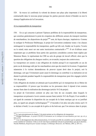 306
529. Se trouve ici confirmée la volonté de donner une place plus importante à la liberté
contractuelle dans le nouveau projet puisque les parties peuvent choisir d’étendre ou non le
champ d’application de la Convention.
4) La responsabilité du transporteur
530. En ce qui concerne à présent l’épineux problème de la responsabilité du transporteur,
qui constitue généralement le point de crispation des différents acteurs du transport maritime
de marchandises, les dispositions du projet1009
sont, de façon classique, impératives. Comme
le souligne le Professeur Delebecque, le projet de Convention condamne toutes « les clauses
aménageant la responsabilité du transporteur, quelle qu’elle soit, fondée sur la perte, l’avarie
ou le retard, mais aussi sur une autre inexécution contractuelle »1010
. Il est d’ailleurs assez
surprenant que ce problème fasse partie des questions considérées comme étant réglées par
Monsieur Beare, le représentant du CMI au sein du groupe de travail officiel, alors que la
question des obligations du chargeur soulève, en revanche, toujours des controverses.
Le transporteur est soumis à une obligation de résultat puisqu’il est responsable en cas de
perte ou de dommage subi par les marchandises ainsi que du retard à la livraison. Il appartient
néanmoins à la victime demanderesse de prouver (ayant droit dans le projet), soit le
dommage, soit que l’événement ayant causé le dommage ou contribué à sa réalisation est né
durant la période pendant laquelle la responsabilité du transporteur peut être engagée (article
18-1 du projet).
Cette obligation de résultat est atténuée par la possibilité qu’a le transporteur de se libérer de
sa responsabilité s’il prouve que lui-même ou les personnes dont il répond n’ont commis
aucune faute dans la réalisation des dommages (article 18-2 du projet).
Le projet de Convention contient en plus une liste de cas exceptés dans lesquels le
transporteur est présumé n’avoir commis aucune faute (article 18-3 du Projet). Il est notable à
cet égard de constater la disparition du cas excepté de la faute nautique qui ne se justifiait
plus, eu égard aux progrès technologiques1011
(l’incendie n’est plus non plus retenu sauf s’il
se déclare à bord). Le cas excepté de la grève et du lock-out, que l’on retrouve dans le projet,
1009
Il s’agit principalement du chapitre 5 du projet portant sur les obligations du transporteur.
1010
Philippe Delebecque , Le projet CNUDCI d’instrument sur le transport de marchandises par mer, op. cit. p.
932 et 933.
1011
Avec le développement des télécommunications, il n’est plus possible de considérer que le capitaine échappe
à tout contrôle de l’armateur. Celle-ci est de toute façon condamnée tant par la jurisprudence que par la doctrine ;
Nicolas Molfessis, Requiem pour la faute nautique, in Mélanges Bonassies, éd. Moreux, 2001, p. 207 et s.
tel-00511315,version1-24Aug2010
 