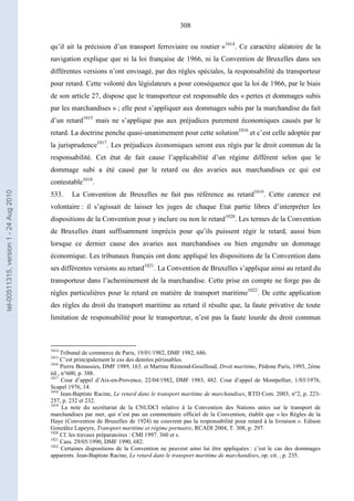 308
qu’il ait la précision d’un transport ferroviaire ou routier »1014
. Ce caractère aléatoire de la
navigation explique que ni la loi française de 1966, ni la Convention de Bruxelles dans ses
différentes versions n’ont envisagé, par des règles spéciales, la responsabilité du transporteur
pour retard. Cette volonté des législateurs a pour conséquence que la loi de 1966, par le biais
de son article 27, dispose que le transporteur est responsable des « pertes et dommages subis
par les marchandises » ; elle peut s’appliquer aux dommages subis par la marchandise du fait
d’un retard1015
mais ne s’applique pas aux préjudices purement économiques causés par le
retard. La doctrine penche quasi-unanimement pour cette solution1016
et c’est celle adoptée par
la jurisprudence1017
. Les préjudices économiques seront eux régis par le droit commun de la
responsabilité. Cet état de fait cause l’applicabilité d’un régime différent selon que le
dommage subi a été causé par le retard ou des avaries aux marchandises ce qui est
contestable1018
.
533. La Convention de Bruxelles ne fait pas référence au retard1019
. Cette carence est
volontaire : il s’agissait de laisser les juges de chaque Etat partie libres d’interpréter les
dispositions de la Convention pour y inclure ou non le retard1020
. Les termes de la Convention
de Bruxelles étant suffisamment imprécis pour qu’ils puissent régir le retard, aussi bien
lorsque ce dernier cause des avaries aux marchandises ou bien engendre un dommage
économique. Les tribunaux français ont donc appliqué les dispositions de la Convention dans
ses différentes versions au retard1021
. La Convention de Bruxelles s’applique ainsi au retard du
transporteur dans l’acheminement de la marchandise. Cette prise en compte ne forge pas de
règles particulières pour le retard en matière de transport maritime1022
. De cette application
des règles du droit du transport maritime au retard il résulte que, la faute privative de toute
limitation de responsabilité pour le transporteur, n’est pas la faute lourde du droit commun
1014
Tribunal de commerce de Paris, 19/01/1982, DMF 1982, 686.
1015
C’est principalement le cas des denrées périssables.
1016
Pierre Bonassies, DMF 1989, 163. et Martine Rémond-Gouilloud, Droit maritime, Pédone Paris, 1993, 2ème
éd., n°600, p. 388.
1017
Cour d’appel d’Aix-en-Provence, 22/04/1982, DMF 1983, 482. Cour d’appel de Montpellier, 1/03/1976,
Scapel 1976, 14.
1018
Jean-Baptiste Racine, Le retard dans le transport maritime de marchandises, RTD Com. 2003, n°2, p. 223-
257, p. 232 et 232.
1019
La note du secrétariat de la CNUDCI relative à la Convention des Nations unies sur le transport de
marchandises par mer, qui n’est pas un commentaire officiel de la Convention, établit que « les Règles de la
Haye (Convention de Bruxelles de 1924) ne couvrent pas la responsabilité pour retard à la livraison ». Edison
Gonzàlez Lapeyre, Transport maritime et régime portuaire, RCADI 2004, T. 308, p. 297.
1020
Cf. les travaux préparatoires : CMI 1997. 360 et s.
1021
Cass. 29/05/1990, DMF 1990, 682.
1022
Certaines dispositions de la Convention ne peuvent ainsi lui être appliquées : c’est le cas des dommages
apparents. Jean-Baptiste Racine, Le retard dans le transport maritime de marchandises, op. cit. , p. 235.
tel-00511315,version1-24Aug2010
 