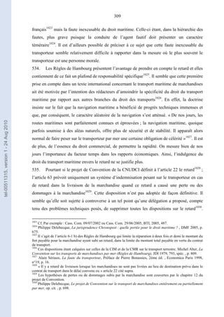 309
français1023
mais la faute inexcusable du droit maritime. Celle-ci étant, dans la hiérarchie des
fautes, plus grave puisque la conduite de l’agent fautif doit présenter un caractère
téméraire1024
. Il est d’ailleurs possible de préciser à ce sujet que cette faute inexcusable du
transporteur semble relativement difficile à rapporter dans la mesure où le plus souvent le
transporteur est une personne morale.
534. Les Règles de Hambourg présentent l’avantage de prendre en compte le retard et elles
contiennent de ce fait un plafond de responsabilité spécifique1025
. Il semble que cette première
prise en compte dans un texte international concernant le transport maritime de marchandises
ait été motivée par l’intention des rédacteurs d’amoindrir la spécificité du droit du transport
maritime par rapport aux autres branches du droit des transports1026
. En effet, la doctrine
insiste sur le fait que la navigation maritime a bénéficié de progrès techniques immenses et
que, par conséquent, le caractère aléatoire de la navigation s’est atténué. « De nos jours, les
routes maritimes sont parfaitement connues et éprouvées ; la navigation maritime, quoique
parfois soumise à des aléas naturels, offre plus de sécurité et de stabilité. Il apparaît alors
normal de faire peser sur le transporteur par mer une certaine obligation de célérité »1027
. Il est
de plus, de l’essence du droit commercial, de permettre la rapidité. On mesure bien de nos
jours l’importance du facteur temps dans les rapports économiques. Ainsi, l’indulgence du
droit du transport maritime envers le retard ne se justifie plus.
535. Pourtant si le projet de Convention de la CNUDCI définit à l’article 22 le retard1028
;
l’article 63 prévoit uniquement un système d’indemnisation pesant sur le transporteur en cas
de retard dans la livraison de la marchandise quand ce retard a causé une perte ou des
dommages à la marchandise1029
. Cette disposition n’est pas adoptée de façon définitive. Il
semble qu’elle soit sujette à controverse à un tel point qu’une délégation a proposé, compte
tenu des problèmes techniques posés, de supprimer toutes les dispositions sur le retard1030
.
1023
Cf. Par exemple : Cass. Com. 09/07/2002 ou Cass. Com. 29/06/2005, BTL 2005, 487.
1024
Philippe Delebecque, La jurisprudence Chronopost : quelle portée pour le droit maritime ? , DMF 2005, p.
675.
1025
Il s’agit de l’article 6-1 b) des Règles de Hambourg qui limite la réparation à deux fois et demi le montant du
fret payable pour la marchandise ayant subi un retard, dans la limite du montant total payable en vertu du contrat
de transport.
1026
Ces dispositions étant calquées sur celles de la CIM et de la CMR sur le transport terrestre. Michel Alter, La
Convention sur les transports de marchandises par mer (Règles de Hambourg), JDI 1979, 793, spéc. , p. 809.
1027
Alain Sériaux, La faute du transporteur, Préface de Pierre Bonassies, 2ème éd. , Economica Paris 1998,
n°19, p. 16.
1028
« Il y a retard de livraison lorsque les marchandises ne sont pas livrées au lieu de destination prévu dans le
contrat de transport dans le délai convenu ou » article 22 cité supra.
1029
Les hypothèses de pertes ou de dommages subis par la marchandise sont couvertes par le chapitre 12 du
projet de Convention.
1030
Philippe Delebecque, Le projet de Convention sur le transport de marchandises entièrement ou partiellement
par mer, op. cit. , p. 698.
tel-00511315,version1-24Aug2010
 