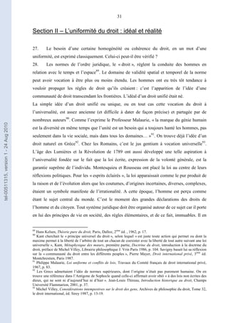 31
Section II – L’uniformité du droit : idéal et réalité
27. Le besoin d’une certaine homogénéité ou cohérence du droit, en un mot d’une
uniformité, est exprimé classiquement. Celui-ci peut-il être vérifié ?
28. Les normes de l’ordre juridique, le « droit », règlent la conduite des hommes en
relation avec le temps et l’espace89
. Le domaine de validité spatial et temporel de la norme
peut avoir vocation à être plus ou moins étendu. Les hommes ont eu très tôt tendance à
vouloir propager les règles de droit qu’ils créaient : c’est l’apparition de l’idée d’une
communauté de droit transcendant les frontières. L’idéal d’un droit unifié était né.
La simple idée d’un droit unifié ou unique, ou en tout cas cette vocation du droit à
l’universalité, est assez ancienne (et difficile à dater de façon précise) et partagée par de
nombreux auteurs90
. Comme l’exprime le Professeur Malaurie, « la marque du génie humain
est la diversité en même temps que l’unité est un besoin qui a toujours hanté les hommes, pas
seulement dans la vie sociale, mais dans tous les domaines… »91
. On trouve déjà l’idée d’un
droit naturel en Grèce92
. Chez les Romains, c’est le jus gentium à vocation universelle93
.
L’âge des Lumières et la Révolution de 1789 ont aussi développé une telle aspiration à
l’universalité fondée sur le fait que la loi écrite, expression de la volonté générale, est la
garantie suprême de l’individu. Montesquieu et Rousseau ont placé la loi au centre de leurs
réflexions politiques. Pour les « esprits éclairés », la loi apparaissait comme le pur produit de
la raison et de l’évolution alors que les coutumes, d’origines incertaines, diverses, complexes,
étaient un symbole manifeste de l’irrationalité. A cette époque, l’homme est perçu comme
étant le sujet central du monde. C’est le moment des grandes déclarations des droits de
l’homme et du citoyen. Tout système juridique doit être organisé autour de ce sujet car il porte
en lui des principes de vie en société, des règles élémentaires, et de ce fait, immuables. Il en
89
Hans Kelsen, Théorie pure du droit, Paris, Dalloz, 2ème
éd. , 1962, p. 17.
90
Kant cherchait le « principe universel du droit », selon lequel « est juste toute action qui permet ou dont la
maxime permet à la liberté de l’arbitre de tout un chacun de coexister avec la liberté de tout autre suivant une loi
universelle », Kant, Métaphysique des mœurs, première partie, Doctrine du droit, introduction à la doctrine du
droit, préface de Michel Villey, Librairie philosophique J. Vrin Paris 1986, p. 104. Savigny basait lui sa réflexion
sur la « communauté du droit entre les différents peuples », Pierre Mayer, Droit international privé, 3ème
éd.
Montchrestien, Paris 1987.
91
Philippe Malaurie, Loi uniforme et conflits de lois, Travaux du Comité français de droit international privé,
1967, p. 83.
92
Les Grecs admettaient l’idée de normes supérieures, dont l’origine n’était pas purement humaine. On en
trouve une référence dans l’Antigone de Sophocle quand celle-ci affirmait avoir obéi « à des lois non écrites des
dieux, qui ne sont ni d’aujourd’hui ni d’hier ». Jean-Louis Thireau, Introduction historique au droit, Champs
Université Flammarion, 2001, p. 37.
93
Michel Villey, Considérations intempestives sur le droit des gens, Archives de philosophie du droit, Tome 32,
le droit international, éd. Sirey 1987, p. 13-19.
tel-00511315,version1-24Aug2010
 