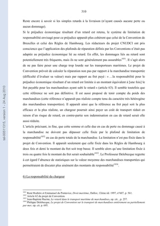 310
Reste encore à savoir si les simples retards à la livraison (n’ayant causés aucune perte ou
aucun dommage).
Si le préjudice économique résultant d’un retard est retenu, le système de limitation de
responsabilité envisagé pour ce préjudice apparaît plus cohérent que celui de la Convention de
Bruxelles et celui des Règles de Hambourg. Les rédacteurs du projet CNUDCI ont pris
conscience que l’application des plafonds de réparation définis par les Conventions n’était pas
adaptée au préjudice économique lié au retard. En effet, les dommages liés au retard sont
potentiellement très fréquents, mais ils ne sont généralement pas assurables1031
. Il s’agit alors
de ne pas faire peser une charge trop lourde sur les transporteurs maritimes. Le projet de
Convention prévoit de calculer la réparation non pas par rapport à la marchandise transportée
(difficulté d’évaluer sa valeur) mais par rapport au fret payé : « …la responsabilité pour le
préjudice économique résultant d’un retard est limitée à un montant équivalent à [une fois] le
fret payable pour les marchandises ayant subi le retard » (article 63). Il semble toutefois que
cette référence ne soit pas définitive. Il est aussi proposé de tenir compte du poids des
marchandises (cette référence n’apparaît pas réaliste compte tenu du caractère très hétérogène
des marchandises transportées). Il apparaît ainsi que la référence au fret payé soit la plus
efficace et la plus réaliste, un chargeur pourrait ainsi payer un coût de transport réduit en
raison d’un risque de retard, en contre-partie son indemnisation en cas de retard serait elle
aussi réduite.
L’article précisant, in fine, que cette somme et celle due en cas de perte ou dommage causé à
la marchandise ne doivent pas dépasser celle fixée par le plafond de limitation de
responsabilité1032
en cas de perte totale de la marchandise. La limitation n’est pas fixée dans le
projet de Convention. Il apparaît seulement que celle fixée dans les Règles de Hambourg à
deux fois et demi le montant du fret soit trop basse. Il semble alors qu’une limitation fixée à
trois ou quatre fois le montant du fret serait souhaitable1033
. Le Professeur Delebecque regrette
à cet égard l’absence de statistiques sur la valeur moyenne des marchandises transportées qui
permettraient de discuter plus aisément des montants de responsabilité1034
.
6) La responsabilité du chargeur
1031
René Rodière et Emmanuel du Pontavice, Droit maritime, Dalloz, 12ème éd. 1997, n°607, p. 561.
1032
Article 62 du projet de Convention.
1033
Jean-Baptiste Racine, Le retard dans le transport maritime de marchandises, op. cit. , p. 257.
1034
Philippe Delebecque, Le projet de Convention sur le transport de marchandises entièrement ou partiellement
par mer, op. cit. p. 695.
tel-00511315,version1-24Aug2010
 