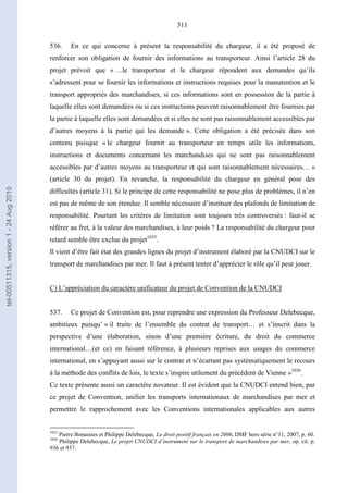 311
536. En ce qui concerne à présent la responsabilité du chargeur, il a été proposé de
renforcer son obligation de fournir des informations au transporteur. Ainsi l’article 28 du
projet prévoit que « …le transporteur et le chargeur répondent aux demandes qu’ils
s’adressent pour se fournir les informations et instructions requises pour la manutention et le
transport appropriés des marchandises, si ces informations sont en possession de la partie à
laquelle elles sont demandées ou si ces instructions peuvent raisonnablement être fournies par
la partie à laquelle elles sont demandées et si elles ne sont pas raisonnablement accessibles par
d’autres moyens à la partie qui les demande ». Cette obligation a été précisée dans son
contenu puisque « le chargeur fournit au transporteur en temps utile les informations,
instructions et documents concernant les marchandises qui ne sont pas raisonnablement
accessibles par d’autres moyens au transporteur et qui sont raisonnablement nécessaires… »
(article 30 du projet). En revanche, la responsabilité du chargeur en général pose des
difficultés (article 31). Si le principe de cette responsabilité ne pose plus de problèmes, il n’en
est pas de même de son étendue. Il semble nécessaire d’instituer des plafonds de limitation de
responsabilité. Pourtant les critères de limitation sont toujours très controversés : faut-il se
référer au fret, à la valeur des marchandises, à leur poids ? La responsabilité du chargeur pour
retard semble être exclue du projet1035
.
Il vient d’être fait état des grandes lignes du projet d’instrument élaboré par la CNUDCI sur le
transport de marchandises par mer. Il faut à présent tenter d’apprécier le rôle qu’il peut jouer.
C) L’appréciation du caractère unificateur du projet de Convention de la CNUDCI
537. Ce projet de Convention est, pour reprendre une expression du Professeur Delebecque,
ambitieux puisqu’ « il traite de l’ensemble du contrat de transport… et s’inscrit dans la
perspective d’une élaboration, sinon d’une première écriture, du droit du commerce
international…(et ce) en faisant référence, à plusieurs reprises aux usages du commerce
international, en s’appuyant aussi sur le contrat et n’écartant pas systématiquement le recours
à la méthode des conflits de lois, le texte s’inspire utilement du précédent de Vienne »1036
.
Ce texte présente aussi un caractère novateur. Il est évident que la CNUDCI entend bien, par
ce projet de Convention, unifier les transports internationaux de marchandises par mer et
permettre le rapprochement avec les Conventions internationales applicables aux autres
1035
Pierre Bonassies et Philippe Delebecque, Le droit positif français en 2006, DMF hors série n°11, 2007, p. 60.
1036
Philippe Delebecque, Le projet CNUDCI d’instrument sur le transport de marchandises par mer, op. cit. p.
936 et 937.
tel-00511315,version1-24Aug2010
 
