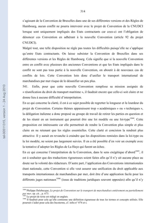 314
s’agissant de la Convention de Bruxelles dans une de ses différentes versions et des Règles de
Hambourg, aucun conflit ne pourra intervenir avec le projet de Convention de la CNUDCI
lorsque sont uniquement impliqués des Etats contractants car ceux-ci ont l’obligation de
dénoncer ces Convention en adhérant à la nouvelle Convention (article 92 du projet
CNUDCI).
Malgré tout, une telle disposition ne règle pas toutes les difficultés puisqu’elle ne s’applique
qu’entre Etats contractants. On laisse subsister la Convention de Bruxelles dans ses
différentes versions et les Règles de Hambourg. Cela signifie que si la nouvelle Convention
entre en conflit avec plusieurs des anciennes Conventions et que les Etats impliqués dans le
conflit ne sont pas tous partie à la nouvelle Convention, on aboutit à de nouveaux cas de
conflits de lois. Cette Convention loin donc d’unifier le transport international de
marchandises par mer risque de le désunifier un peu plus.
541. Enfin, pour que cette nouvelle Convention remplisse sa mission assignée de
« réunification du droit du transport maritime », il faudrait encore que celle-ci soit claire et ne
donne lieu à aucune difficulté d’interprétation.
En ce qui concerne la clarté, il est à ce sujet possible de regretter la longueur et la lourdeur du
projet de Convention. Certains thèmes apparaissent trop « académiques » ou « techniques »,
la délégation italienne a donc proposé au groupe de travail de retirer les parties en question et
de les réunir en un instrument qui pourrait être une loi modèle ou une loi-type1044
. Cette
proposition est intéressante car elle permettrait de rendre la Convention plus simple et plus
claire en ne retenant que les règles essentielles. Cette clarté et concision la rendrait plus
attractive. Il y aurait en revanche à craindre que les dispositions remisées dans la loi-type ou
la loi modèle, ne soient pas largement suivies. Il en a été possible d’en voir un exemple avec
la tentative d’adopter les Règles de La Haye qui furent un échec.
En ce qui concerne l’interprétation de la Convention, dans le sens exégétique d’abord1045
, il
est à souhaiter que des traductions rigoureuses soient faites afin qu’il n’y ait aucune place au
doute sur la volonté des rédacteurs. D’autre part, l’application des Conventions internationales
étant nationale, cette Convention si elle veut assurer une unification du droit applicable aux
transports internationaux de marchandises par mer, doit être d’une application facile pour les
différents juges nationaux1046
(issus de traditions juridiques souvent opposées) afin qu’il n’y
1044
Philippe Delebecque, Le projet de Convention sur le transport de marchandises entièrement ou partiellement
par mer, op. cit. , p. 673.
1045
Le projet de texte est rédigé en anglais.
1046
Il faudrait pour cela qu’elle contienne une définition rigoureuse de tous les termes et concepts utilisés. Elle
pourrait s’aider pour cela des Incoterms, cf. infra n° 874 et s.
tel-00511315,version1-24Aug2010
 