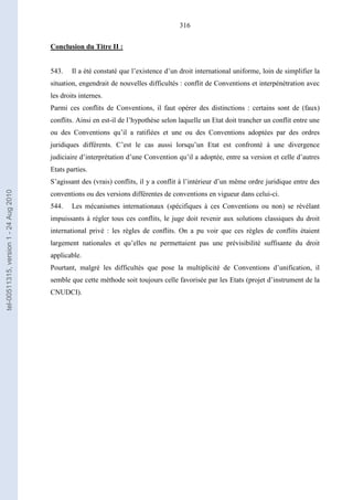 316
Conclusion du Titre II :
543. Il a été constaté que l’existence d’un droit international uniforme, loin de simplifier la
situation, engendrait de nouvelles difficultés : conflit de Conventions et interpénétration avec
les droits internes.
Parmi ces conflits de Conventions, il faut opérer des distinctions : certains sont de (faux)
conflits. Ainsi en est-il de l’hypothèse selon laquelle un Etat doit trancher un conflit entre une
ou des Conventions qu’il a ratifiées et une ou des Conventions adoptées par des ordres
juridiques différents. C’est le cas aussi lorsqu’un Etat est confronté à une divergence
judiciaire d’interprétation d’une Convention qu’il a adoptée, entre sa version et celle d’autres
Etats parties.
S’agissant des (vrais) conflits, il y a conflit à l’intérieur d’un même ordre juridique entre des
conventions ou des versions différentes de conventions en vigueur dans celui-ci.
544. Les mécanismes internationaux (spécifiques à ces Conventions ou non) se révélant
impuissants à régler tous ces conflits, le juge doit revenir aux solutions classiques du droit
international privé : les règles de conflits. On a pu voir que ces règles de conflits étaient
largement nationales et qu’elles ne permettaient pas une prévisibilité suffisante du droit
applicable.
Pourtant, malgré les difficultés que pose la multiplicité de Conventions d’unification, il
semble que cette méthode soit toujours celle favorisée par les Etats (projet d’instrument de la
CNUDCI).
tel-00511315,version1-24Aug2010
 