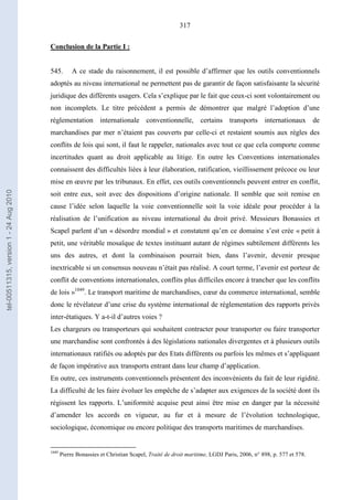 317
Conclusion de la Partie I :
545. A ce stade du raisonnement, il est possible d’affirmer que les outils conventionnels
adoptés au niveau international ne permettent pas de garantir de façon satisfaisante la sécurité
juridique des différents usagers. Cela s’explique par le fait que ceux-ci sont volontairement ou
non incomplets. Le titre précédent a permis de démontrer que malgré l’adoption d’une
réglementation internationale conventionnelle, certains transports internationaux de
marchandises par mer n’étaient pas couverts par celle-ci et restaient soumis aux règles des
conflits de lois qui sont, il faut le rappeler, nationales avec tout ce que cela comporte comme
incertitudes quant au droit applicable au litige. En outre les Conventions internationales
connaissent des difficultés liées à leur élaboration, ratification, vieillissement précoce ou leur
mise en œuvre par les tribunaux. En effet, ces outils conventionnels peuvent entrer en conflit,
soit entre eux, soit avec des dispositions d’origine nationale. Il semble que soit remise en
cause l’idée selon laquelle la voie conventionnelle soit la voie idéale pour procéder à la
réalisation de l’unification au niveau international du droit privé. Messieurs Bonassies et
Scapel parlent d’un « désordre mondial » et constatent qu’en ce domaine s’est crée « petit à
petit, une véritable mosaïque de textes instituant autant de régimes subtilement différents les
uns des autres, et dont la combinaison pourrait bien, dans l’avenir, devenir presque
inextricable si un consensus nouveau n’était pas réalisé. A court terme, l’avenir est porteur de
conflit de conventions internationales, conflits plus difficiles encore à trancher que les conflits
de lois »1049
. Le transport maritime de marchandises, cœur du commerce international, semble
donc le révélateur d’une crise du système international de réglementation des rapports privés
inter-étatiques. Y a-t-il d’autres voies ?
Les chargeurs ou transporteurs qui souhaitent contracter pour transporter ou faire transporter
une marchandise sont confrontés à des législations nationales divergentes et à plusieurs outils
internationaux ratifiés ou adoptés par des Etats différents ou parfois les mêmes et s’appliquant
de façon impérative aux transports entrant dans leur champ d’application.
En outre, ces instruments conventionnels présentent des inconvénients du fait de leur rigidité.
La difficulté de les faire évoluer les empêche de s’adapter aux exigences de la société dont ils
régissent les rapports. L’uniformité acquise peut ainsi être mise en danger par la nécessité
d’amender les accords en vigueur, au fur et à mesure de l’évolution technologique,
sociologique, économique ou encore politique des transports maritimes de marchandises.
1049
Pierre Bonassies et Christian Scapel, Traité de droit maritime, LGDJ Paris, 2006, n° 898, p. 577 et 578.
tel-00511315,version1-24Aug2010
 