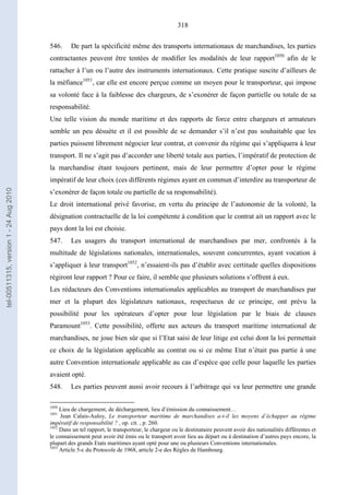 318
546. De part la spécificité même des transports internationaux de marchandises, les parties
contractantes peuvent être tentées de modifier les modalités de leur rapport1050
afin de le
rattacher à l’un ou l’autre des instruments internationaux. Cette pratique suscite d’ailleurs de
la méfiance1051
, car elle est encore perçue comme un moyen pour le transporteur, qui impose
sa volonté face à la faiblesse des chargeurs, de s’exonérer de façon partielle ou totale de sa
responsabilité.
Une telle vision du monde maritime et des rapports de force entre chargeurs et armateurs
semble un peu désuète et il est possible de se demander s’il n’est pas souhaitable que les
parties puissent librement négocier leur contrat, et convenir du régime qui s’appliquera à leur
transport. Il ne s’agit pas d’accorder une liberté totale aux parties, l’impératif de protection de
la marchandise étant toujours pertinent, mais de leur permettre d’opter pour le régime
impératif de leur choix (ces différents régimes ayant en commun d’interdire au transporteur de
s’exonérer de façon totale ou partielle de sa responsabilité).
Le droit international privé favorise, en vertu du principe de l’autonomie de la volonté, la
désignation contractuelle de la loi compétente à condition que le contrat ait un rapport avec le
pays dont la loi est choisie.
547. Les usagers du transport international de marchandises par mer, confrontés à la
multitude de législations nationales, internationales, souvent concurrentes, ayant vocation à
s’appliquer à leur transport1052
, n’essaient-ils pas d’établir avec certitude quelles dispositions
régiront leur rapport ? Pour ce faire, il semble que plusieurs solutions s’offrent à eux.
Les rédacteurs des Conventions internationales applicables au transport de marchandises par
mer et la plupart des législateurs nationaux, respectueux de ce principe, ont prévu la
possibilité pour les opérateurs d’opter pour leur législation par le biais de clauses
Paramount1053
. Cette possibilité, offerte aux acteurs du transport maritime international de
marchandises, ne joue bien sûr que si l’Etat saisi de leur litige est celui dont la loi permettait
ce choix de la législation applicable au contrat ou si ce même Etat n’était pas partie à une
autre Convention internationale applicable au cas d’espèce que celle pour laquelle les parties
avaient opté.
548. Les parties peuvent aussi avoir recours à l’arbitrage qui va leur permettre une grande
1050
Lieu de chargement, de déchargement, lieu d’émission du connaissement…
1051
Jean Calais-Auloy, Le transporteur maritime de marchandises a-t-il les moyens d’échapper au régime
impératif de responsabilité ? , op. cit. , p. 260.
1052
Dans un tel rapport, le transporteur, le chargeur ou le destinataire peuvent avoir des nationalités différentes et
le connaissement peut avoir été émis ou le transport avoir lieu au départ ou à destination d’autres pays encore, la
plupart des grands Etats maritimes ayant opté pour une ou plusieurs Conventions internationales.
1053
Article 5-c du Protocole de 1968, article 2-e des Règles de Hambourg.
tel-00511315,version1-24Aug2010
 