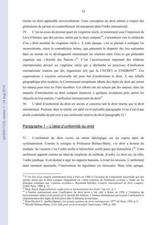 32
résulte un droit applicable universellement. Cette conception du droit interne a inspiré des
générations de juristes et a naturellement été transposée dans l’ordre international.
29. C’est au cours du premier quart du vingtième siècle, et notamment sous l’impulsion de
Lévy-Ullmann, que des juristes, attirés par le droit comparé94
, s’orientèrent vers la recherche
d’un « droit mondial du vingtième siècle ». A cette époque, « on se plaisait à souligner les
inconvénients, sinon la contradiction intime, que présentait la disparité des lois nationales
dans un monde où se développaient intensément les relations entre Etats et qui prétendait
organiser une « Société des Nations »95
. C’est l’accroissement important des relations
internationales privées au vingtième siècle qui a déclenché un processus d’unification
internationale soutenu par des organismes tels que la CNUDCI et UNIDROIT96
. Ces
organisations à vocation universelle ont pour but d’uniformiser le droit. A une échelle
géographique plus modeste, la Communauté européenne adopte des règles de droit qui seront
les mêmes pour tous les Etats membres. Ces efforts ont été relayés par des auteurs, ainsi les
manuels d’introduction au droit comparé énoncent, à quelques exceptions près, parmi les
objectifs de leur matière, l’unification internationale du droit97
.
30. L’idéal d’uniformité du droit est ancien et concerne tant le droit interne que le droit
international. Pourtant, dans la réalité, cet idéal est-il réalisable (paragraphe 1) ou n’est-il pas
plutôt souhaitable de parvenir à une uniformité relative du droit (paragraphe 2) ?
Paragraphe 1 – L’idéal d’uniformité du droit
31. L’uniformité du droit exerce un attrait idéologique sur les esprits épris de
systématisation. Comme le souligne le Professeur Delmas-Marty, « le droit a horreur du
multiple. Sa vocation c’est l’ordre unifié et hiérarchisé, unifié parce que hiérarchisé »98
. Cette
uniformité apparaît comme un idéal de simplicité, de méthode, d’ordre. Le droit est, en effet,
l’ordre juridique. Il est destiné à régir les rapports humains, à éviter les tensions. L’uniformité
étant rarement spontanée, l’intervention du législateur est nécessaire. Dans cette optique,
94
C’est lors d’un congrès international réuni à Paris en 1900 à l’occasion de l’exposition universelle que des
juristes attirés par le droit comparé imaginèrent un « droit commun de l’humanité civilisée », fondé sur les
principes communs aux « nations civilisées », Raymond Saleilles, Congrès international de droit comparé,
LGDJ, Paris, 1900, p. 13.
95
Marc Ancel, Rapprochement, unification ou harmonisation des droits ? op. cit. , p. 3.
96
L’Institut international pour l’unification du droit privé a été créé à Rome en 1926 à l’initiative du
Gouvernement italien et du conseil de la Société des Nations. L’Institut international œuvre pour l’unification et
l’harmonisation des règles de droit privé dans le domaine économique.
97
René David et C. Jauffret-Spinosi, Les grands systèmes de droit contemporain, 10ème
éd. Paris, 1992, p. 8.
98
Mireille Delmas-Marty, Trois défis pour un droit mondial, Seuil essais, 1998, p. 104.
tel-00511315,version1-24Aug2010
 