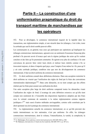 321
Partie II – La construction d’une
uniformisation pragmatique du droit du
transport maritime de marchandises par
les opérateurs
552. Pour se développer, le commerce international requiert de la rapidité dans les
transactions, une réglementation simple, et une sécurité dans les échanges, c’est à dire, toute
la certitude que seul le droit semble pouvoir offrir.
Les commerçants et, en général, tous ceux qui participent aux opérations qu’impliquent les
échanges commerciaux internationaux, agissent avec un sentiment d’assurance beaucoup plus
profond s’ils peuvent savoir d’avance quel sera le régime juridique des actes qu’ils veulent
conclure et des faits qu’ils pourraient commettre. Ils agiront avec plus de confiance s’ils sont
convaincus de pouvoir faire valoir leurs droits et réaliser leurs intérêts comme s’ils se
trouvaient toujours, et dans n’importe quel pays, sous l’empire d’une même loi. Or, pour qu’il
y ait cette certitude juridique, condition sine qua non du développement du commerce
international, il faut un droit uniforme du commerce international.
553. Ce droit uniforme connaît deux définitions distinctes. Dans une acception restreinte le
droit uniforme ne viserait que l’unification des règles de fond par le biais des conventions
internationales diplomatiques1056
. Dans cette démarche, on ne tient compte que des efforts
réalisés par les Etats pour assurer une unification du droit.
Une autre acception plus large du droit uniforme comprend toutes les démarches visant
l’unification des règles de fond. L’avantage de cette définition extensive est qu’elle tient
compte non seulement de « l’ensemble des dispositions législatives adoptées par des Etats
avec la volonté commune de soumettre à la même réglementation certains rapports
juridiques »1057
mais aussi d’autres méthodes envisageables, comme celle constituée par le
droit spontané issu de la pratique du commerce international.
554. La réglementation actuelle du commerce international, en ce qu’elle provient des
traités internationaux ou lois nationales, n’est pas uniforme. En effet, les échanges
commerciaux internationaux, dont le volume, l’intensification, la variété, la complexité, la
1056
A. Malintoppi, Droit uniforme et droit international privé, RCADI 1965, p. 389.
1057
M. Matteucci, Introduction à l’étude du droit uniforme, RCADI 1957, I, p. 387 et s.
tel-00511315,version1-24Aug2010
 