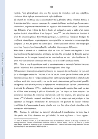 322
rapidité, l’aire géographique, ainsi que les moyens de réalisation sont sans précédent,
continuent à être régis par une multitude de règles juridiques.
La solution des conflits de lois, nécessaire et inévitable, préalable à toute opération destinée à
la solution des litiges mêmes, concernant les rapports juridiques impliqués par le commerce
international, se poursuit conformément aux règles de droit international privé. Celles-ci sont
très différentes d’un système de droit à l’autre et quelquefois, dans le cadre d’un même
système de droit, elles diffèrent d’une époque à l’autre1058
. Une telle diversité est de nature à
créer des situations pleines d’incertitudes juridiques. La solution de l’adoption de règles de
conflits de lois uniformes ne paraît pas être un moyen idéal car leur mise en œuvre est parfois
complexe. De plus, les parties ne sauront pas à l’avance quel droit national sera désigné par
ces règles. En outre, les règles applicables au fond du litige resteront différentes.
Reste alors la solution de la coopération entre les Etats, de l’entente des dirigeants d’Etats
pour uniformiser la réglementation applicable au fond. Il a cependant été démontré que les
Conventions sur le transport international de marchandises par mer, loin d’uniformiser le
droit, pouvaient entrer en conflit soit entre elles, soit avec l’ordre juridique interne.
555. Ainsi se pose la question de savoir si les opérateurs de ce transport n’agissent pas pour
pallier l’incertitude de la détermination du droit applicable à leur litige.
Si le commerce international, et particulièrement les transports de marchandises par mer, ont
pu se développer comme ils l’ont fait, c’est à n’en pas douter que la situation créée par la
nationalisation du droit et l’impuissance des Etats à élaborer une réglementation internationale
uniforme applicable à cette matière, n’a pas été aussi catastrophique qu’il aurait été possible
de le penser. Il est en effet possible de reprendre les observations que faisaient Carbonnier sur
la sécurité des affaires en 1979 : « La chose étant vue par grandes masses, il ne paraît pas que
les affaires aient beaucoup à pâtir de l’insécurité que l’on impute au droit moderne : les
commerces nationaux, le commerce international, sont plus intenses, plus prospères que
jamais »1059
. Carbonnier reconnaît toutefois qu’ « il y a des nuages, qui sont juridiques ». Les
opérateurs du transport international de marchandises ont pourtant dû trouver certaines
possibilités de s’accommoder de cette grisaille voir peut être même réussi à insuffler en la
matière une brise libératrice.
556. Pourquoi les opérateurs du transport international de marchandises par mer, face à
l’incapacité des Etats d’assurer une prévisibilité du droit applicable à leurs rapports,
1058
Ainsi en droit des sociétés, la loi de rattachement a été en droit français tantôt la loi du siège social ou la loi
du siège statutaire, tantôt la loi déterminée d’après le critère du contrôle, depuis l’article 3 de la loi du 24 juillet
1966 portant réforme du droit français des sociétés commerciales : « les sociétés dont le siège social est situé en
territoire français sont soumises à la loi française ».
tel-00511315,version1-24Aug2010
 