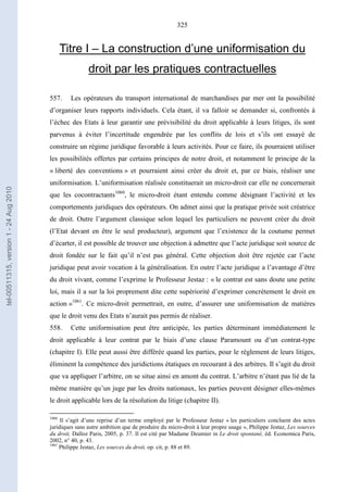 325
Titre I – La construction d’une uniformisation du
droit par les pratiques contractuelles
557. Les opérateurs du transport international de marchandises par mer ont la possibilité
d’organiser leurs rapports individuels. Cela étant, il va falloir se demander si, confrontés à
l’échec des Etats à leur garantir une prévisibilité du droit applicable à leurs litiges, ils sont
parvenus à éviter l’incertitude engendrée par les conflits de lois et s’ils ont essayé de
construire un régime juridique favorable à leurs activités. Pour ce faire, ils pourraient utiliser
les possibilités offertes par certains principes de notre droit, et notamment le principe de la
« liberté des conventions » et pourraient ainsi créer du droit et, par ce biais, réaliser une
uniformisation. L’uniformisation réalisée constituerait un micro-droit car elle ne concernerait
que les cocontractants1060
, le micro-droit étant entendu comme désignant l’activité et les
comportements juridiques des opérateurs. On admet ainsi que la pratique privée soit créatrice
de droit. Outre l’argument classique selon lequel les particuliers ne peuvent créer du droit
(l’Etat devant en être le seul producteur), argument que l’existence de la coutume permet
d’écarter, il est possible de trouver une objection à admettre que l’acte juridique soit source de
droit fondée sur le fait qu’il n’est pas général. Cette objection doit être rejetée car l’acte
juridique peut avoir vocation à la généralisation. En outre l’acte juridique a l’avantage d’être
du droit vivant, comme l’exprime le Professeur Jestaz : « le contrat est sans doute une petite
loi, mais il a sur la loi proprement dite cette supériorité d’exprimer concrètement le droit en
action »1061
. Ce micro-droit permettrait, en outre, d’assurer une uniformisation de matières
que le droit venu des Etats n’aurait pas permis de réaliser.
558. Cette uniformisation peut être anticipée, les parties déterminant immédiatement le
droit applicable à leur contrat par le biais d’une clause Paramount ou d’un contrat-type
(chapitre I). Elle peut aussi être différée quand les parties, pour le règlement de leurs litiges,
éliminent la compétence des juridictions étatiques en recourant à des arbitres. Il s’agit du droit
que va appliquer l’arbitre, on se situe ainsi en amont du contrat. L’arbitre n’étant pas lié de la
même manière qu’un juge par les droits nationaux, les parties peuvent désigner elles-mêmes
le droit applicable lors de la résolution du litige (chapitre II).
1060
Il s’agit d’une reprise d’un terme employé par le Professeur Jestaz « les particuliers concluent des actes
juridiques sans autre ambition que de produire du micro-droit à leur propre usage », Philippe Jestaz, Les sources
du droit, Dalloz Paris, 2005, p. 37. Il est cité par Madame Deumier in Le droit spontané, éd. Economica Paris,
2002, n° 40, p. 43.
1061
Philippe Jestaz, Les sources du droit, op. cit, p. 88 et 89.
tel-00511315,version1-24Aug2010
 