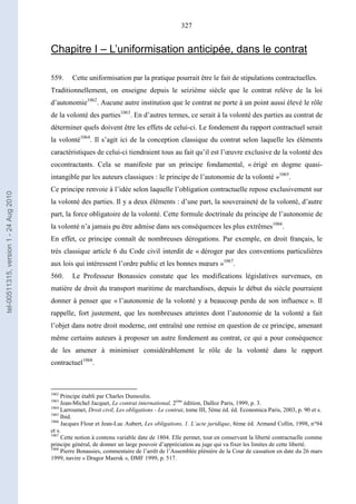 327
Chapitre I – L’uniformisation anticipée, dans le contrat
559. Cette uniformisation par la pratique pourrait être le fait de stipulations contractuelles.
Traditionnellement, on enseigne depuis le seizième siècle que le contrat relève de la loi
d’autonomie1062
. Aucune autre institution que le contrat ne porte à un point aussi élevé le rôle
de la volonté des parties1063
. En d’autres termes, ce serait à la volonté des parties au contrat de
déterminer quels doivent être les effets de celui-ci. Le fondement du rapport contractuel serait
la volonté1064
. Il s’agit ici de la conception classique du contrat selon laquelle les éléments
caractéristiques de celui-ci tiendraient tous au fait qu’il est l’œuvre exclusive de la volonté des
cocontractants. Cela se manifeste par un principe fondamental, « érigé en dogme quasi-
intangible par les auteurs classiques : le principe de l’autonomie de la volonté »1065
.
Ce principe renvoie à l’idée selon laquelle l’obligation contractuelle repose exclusivement sur
la volonté des parties. Il y a deux éléments : d’une part, la souveraineté de la volonté, d’autre
part, la force obligatoire de la volonté. Cette formule doctrinale du principe de l’autonomie de
la volonté n’a jamais pu être admise dans ses conséquences les plus extrêmes1066
.
En effet, ce principe connaît de nombreuses dérogations. Par exemple, en droit français, le
très classique article 6 du Code civil interdit de « déroger par des conventions particulières
aux lois qui intéressent l’ordre public et les bonnes mœurs »1067
.
560. Le Professeur Bonassies constate que les modifications législatives survenues, en
matière de droit du transport maritime de marchandises, depuis le début du siècle pourraient
donner à penser que « l’autonomie de la volonté y a beaucoup perdu de son influence ». Il
rappelle, fort justement, que les nombreuses atteintes dont l’autonomie de la volonté a fait
l’objet dans notre droit moderne, ont entraîné une remise en question de ce principe, amenant
même certains auteurs à proposer un autre fondement au contrat, ce qui a pour conséquence
de les amener à minimiser considérablement le rôle de la volonté dans le rapport
contractuel1068
.
1062
Principe établi par Charles Dumoulin.
1063
Jean-Michel Jacquet, Le contrat international, 2ème
édition, Dalloz Paris, 1999, p. 3.
1064
Larroumet, Droit civil, Les obligations - Le contrat, tome III, 5ème éd. éd. Economica Paris, 2003, p. 90 et s.
1065
Ibid.
1066
Jacques Flour et Jean-Luc Aubert, Les obligations, 1. L’acte juridique, 8ème éd. Armand Collin, 1998, n°94
et s.
1067
Cette notion à contenu variable date de 1804. Elle permet, tout en conservant la liberté contractuelle comme
principe général, de donner un large pouvoir d’appréciation au juge qui va fixer les limites de cette liberté.
1068
Pierre Bonassies, commentaire de l’arrêt de l’Assemblée plénière de la Cour de cassation en date du 26 mars
1999, navire « Dragor Maersk », DMF 1999, p. 517.
tel-00511315,version1-24Aug2010
 