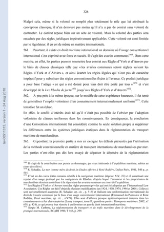328
Malgré cela, même si la volonté ne remplit plus totalement le rôle que lui attribuait la
conception classique, il n’en demeure pas moins qu’il n’y a pas de contrat sans volonté de
contracter. Le contrat repose bien sur un acte de volonté. Mais la volonté des parties sera
encadrée par des règles juridiques impérativement applicables. Cette volonté est ainsi limitée
par le législateur, il en est de même en matière internationale.
561. Pourtant, il existe en droit maritime international un domaine où l’usage conventionnel
international s’est exprimé avec force et succès. Il s’agit des avaries communes1069
. Dans cette
matière, en effet, les parties peuvent soumettre leur contrat aux Règles d’York et d’Anvers par
le biais de clauses classiques telle que « les avaries communes seront réglées suivant les
Règles d’York et d’Anvers », et ainsi écarter les règles légales qui n’ont pas de caractère
impératif pour y substituer des règles conventionnelles fixées à l’avance. Ce produit juridique
a pour base l’adage « ce qui a été donné pour tous doit être porté par tous »1070
et s’est
développé de la Lex Rhodia de jactu1071
jusqu’aux Règles d’York et d’Anvers1072
.
562. A peu près à la même époque, sur le modèle de cette expérience heureuse, il fut tenté
de généraliser l’emploi volontaire d’un connaissement internationalement uniforme1073
. Cette
tentative fut un échec.
En effet, le conflit d’intérêts était tel qu’il n’était pas possible de l’obvier par l’adoption
volontaire de clauses uniformes dans les connaissements. En conséquence, la conclusion
d’une Convention internationale fut considérée comme la seule solution propre à supprimer
les différences entre les systèmes juridiques étatiques dans la réglementation du transport
maritime de marchandises.
563. Cependant, la première partie a mis en exergue les défauts présentés par l’utilisation
de la méthode conventionnelle en matière de transport international de marchandises par mer.
Les parties n’ont-elles pas dès lors essayé de dépasser le désordre de la réglementation
1069
Il s’agit de la contribution aux pertes ou dommages, par ceux intéressés à l’expédition maritime, subies au
cours de celle-ci.
1070
R. Schadée, La mer comme mère du droit, in Etudes offertes à René Rodière, Dalloz Paris, 1981, 540 p., p.
515.
1071
C’est un des rares textes romains relatifs à la navigation maritime (digeste XIV, 2.I) et il constituait une
reprise d’un usage pratiqué par les navigateurs de Rhodes, d’après lequel l’armateur et les propriétaires de
marchandises devaient contribuer à la réparation des avaries survenues au cours de l’expédition.
1072
Les Règles d’York et d’Anvers sont des règles purement privées qui ont été adoptées par l’International Law
Association. Ces Règles ont fait l’objet de plusieurs modifications (en 1924, 1950, 1974, 1994 et 2004). Celles-ci
sont universellement acceptées (R. Schadée, op. cit. , p. 516) et réalisent une uniformisation internationale du
droit de l’avarie commune par le biais d’un usage conventionnel international (Emmanuel du Pontavice et René
Rodière, Droit maritime, op. cit. , n°479). Elles sont d’ailleurs presque systématiquement insérées dans les
connaissements et les chartes-parties (Lamy transport, tome II, quatrième partie : Transports maritimes, 2002, n°
638, p. 424), ce qui prouve leur réussite à uniformiser un pan du droit international maritime.
1073
Sergio M. Carbone, La réglementation du transport et du trafic maritime dans le développement de la
pratique internationale, RCADI 1980, T 166, p. 299.
tel-00511315,version1-24Aug2010
 