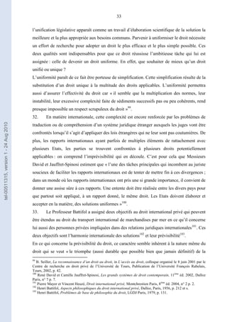 33
l’unification législative apparaît comme un travail d’élaboration scientifique de la solution la
meilleure et la plus appropriée aux besoins communs. Parvenir à uniformiser le droit nécessite
un effort de recherche pour adopter un droit le plus efficace et le plus simple possible. Ces
deux qualités sont indispensables pour que ce droit réussisse l’ambitieuse tâche qui lui est
assignée : celle de devenir un droit uniforme. En effet, que souhaiter de mieux qu’un droit
unifié ou unique ?
L’uniformité paraît de ce fait être porteuse de simplification. Cette simplification résulte de la
substitution d’un droit unique à la multitude des droits applicables. L’uniformité permettra
aussi d’assurer l’effectivité du droit car « il semble que la multiplication des normes, leur
instabilité, leur excessive complexité faite de sédiments successifs pas ou peu cohérents, rend
presque impossible un respect scrupuleux du droit »99
.
32. En matière internationale, cette complexité est encore renforcée par les problèmes de
traduction ou de compréhension d’un système juridique étranger auxquels les juges vont être
confrontés lorsqu’il s’agit d’appliquer des lois étrangères qui ne leur sont pas coutumières. De
plus, les rapports internationaux ayant parfois de multiples éléments de rattachement avec
plusieurs Etats, les parties se trouvent confrontées à plusieurs droits potentiellement
applicables : on comprend l’imprévisibilité qui en découle. C’est pour cela que Messieurs
David et Jauffret-Spinosi estiment que « l’une des tâches principales qui incombent au juriste
soucieux de faciliter les rapports internationaux est de tenter de mettre fin à ces divergences ;
dans un monde où les rapports internationaux ont pris une si grande importance, il convient de
donner une assise sûre à ces rapports. Une entente doit être réalisée entre les divers pays pour
que partout soit appliqué, à un rapport donné, le même droit. Les Etats doivent élaborer et
accepter en la matière, des solutions uniformes »100
.
33. Le Professeur Battifol a assigné deux objectifs au droit international privé qui peuvent
être étendus au droit du transport international de marchandises par mer en ce qu’il concerne
lui aussi des personnes privées impliquées dans des relations juridiques internationales101
. Ces
deux objectifs sont l’harmonie internationale des solutions102
et leur prévisibilité103
.
En ce qui concerne la prévisibilité du droit, ce caractère semble inhérent à la nature même du
droit qui se veut « le triomphe (aussi durable que possible bien que jamais définitif) de la
99
B. Seiller, La reconnaissance d’un droit au droit, in L’accès au droit, colloque organisé le 8 juin 2001 par le
Centre de recherche en droit privé de l’Université de Tours, Publication de l’Université François Rabelais,
Tours, 2002, p. 42.
100
René David et Camille Jauffret-Spinosi, Les grands systèmes de droit contemporain, 11ème
éd. 2002, Dalloz
Paris, n° 7 p. 7.
101
Pierre Mayer et Vincent Heuzé, Droit international privé, Montchrestien Paris, 8ème
éd. 2004, n° 2 p. 2.
102
Henri Battifol, Aspects philosophiques du droit international privé, Dalloz, Paris, 1956, p. 212 et s.
103
Henri Battifol, Problèmes de base de philosophie du droit, LGDJ Paris, 1979, p. 131.
tel-00511315,version1-24Aug2010
 