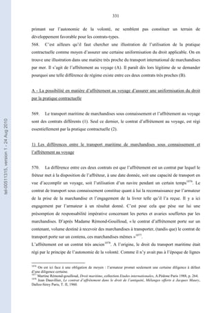 331
primant sur l’autonomie de la volonté, ne semblent pas constituer un terrain de
développement favorable pour les contrats-types.
568. C’est ailleurs qu’il faut chercher une illustration de l’utilisation de la pratique
contractuelle comme moyen d’assurer une certaine uniformisation du droit applicable. On en
trouve une illustration dans une matière très proche du transport international de marchandises
par mer. Il s’agit de l’affrètement au voyage (A). Il paraît dès lors légitime de se demander
pourquoi une telle différence de régime existe entre ces deux contrats très proches (B).
A - La possibilité en matière d’affrètement au voyage d’assurer une uniformisation du droit
par la pratique contractuelle
569. Le transport maritime de marchandises sous connaissement et l’affrètement au voyage
sont des contrats différents (1). Seul ce dernier, le contrat d’affrètement au voyage, est régi
essentiellement par la pratique contractuelle (2).
1) Les différences entre le transport maritime de marchandises sous connaissement et
l’affrètement au voyage
570. La différence entre ces deux contrats est que l’affrètement est un contrat par lequel le
fréteur met à la disposition de l’affréteur, à une date donnée, soit une capacité de transport en
vue d’accomplir un voyage, soit l’utilisation d’un navire pendant un certain temps1076
. Le
contrat de transport sous connaissement constitue quant à lui la reconnaissance par l’armateur
de la prise de la marchandise et l’engagement de la livrer telle qu’il l’a reçue. Il y a ici
engagement par l’armateur à un résultat donné. C’est pour cela que pèse sur lui une
présomption de responsabilité impérative concernant les pertes et avaries souffertes par les
marchandises. D’après Madame Rémond-Gouilloud, « le contrat d’affrètement porte sur un
contenant, volume destiné à recevoir des marchandises à transporter, (tandis que) le contrat de
transport porte sur un contenu, ces marchandises mêmes »1077
.
L’affrètement est un contrat très ancien1078
. A l’origine, le droit du transport maritime était
régi par le principe de l’autonomie de la volonté. Comme il n’y avait pas à l’époque de lignes
1076
On est ici face à une obligation de moyen : l’armateur promet seulement une certaine diligence à défaut
d’une diligence certaine.
1077
Martine Rémond-gouilloud, Droit maritime, collection Etudes internationales, A.Pédone Paris 1988, p. 264.
1078
Jean Dauvillier, Le contrat d’affrètement dans le droit de l’antiquité, Mélanges offerts à Jacques Maury,
Dalloz-Sirey Paris, T. II, 1960.
tel-00511315,version1-24Aug2010
 