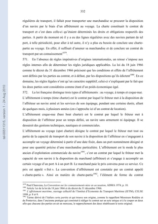 332
régulières de transport, il fallait pour transporter une marchandise se procurer la disposition
d’un navire par le biais d’un affrètement au voyage. La charte constituait le contrat de
transport et c’est dans celle-ci qu’étaient déterminés les droits et obligations respectifs des
parties. A partir du moment où il y a eu des lignes régulières avec des navires partant de tel
port, à telle périodicité, pour aller à tel autre, il n’y a plus eu besoin de conclure une charte-
partie au voyage. En effet, il suffisait d’amener sa marchandise et de conclure un contrat de
transport par un connaissement1079
.
571. En l’absence de règles impératives d’origines internationales, un retour s’impose aux
règles internes afin de déterminer les règles juridiques applicables. La loi du 18 juin 1966
comme le décret du 31 décembre 1966 précisent que les conditions et effets de l’affrètement
sont définis par les parties au contrat, et à défaut, par les dispositions qu’ils édictent1080
. En ce
domaine, les règles légales n’ont qu’un caractère supplétif, celui-ci s’expliquant par le fait que
les deux parties sont considérées comme étant d’un poids économique égal.
572. La loi française distingue trois types d’affrètements : au voyage, à temps et coque-nue.
L’affrètement à temps (time charter) est le contrat par lequel le fréteur met à la disposition de
l’affréteur un navire armé et les services de son équipage, pendant une certaine durée, allant
de quelques mois, à plusieurs années (on s’approche ici d’un contrat de location).
L’affrètement coque-nue (bare boat charter) est le contrat par lequel le fréteur met à
disposition de l’affréteur pour un temps défini, un navire sans armement ni équipage. Il se
dessaisit des gestions techniques, nautiques et commerciales.
L’affrètement au voyage (spot charter) désigne le contrat par lequel le fréteur met tout ou
partie de la capacité de transport de son navire à la disposition de l’affréteur en s’engageant à
accomplir un voyage déterminé à partir d’une date fixée, dans un port nommément désigné et
pour une quantité précise d’une marchandise particulière. L’affrètement est le mode le plus
ancien d’exploitation commerciale du navire1081
, c’est un contrat par lequel le fréteur met la
capacité de son navire à la disposition du marchand (affréteur) et s’engage à accomplir un
certain voyage d’un port A à un port B. Le marchand paie le prix convenu pour ce service. Ce
prix est appelé « fret ». La convention d’affrètement est constatée par un contrat appelé
« charte-partie ». Ainsi en matière de charte-partie1082
, l’élément de forme du contrat
1079
Paul Chauveau, La Convention sur les connaissements mise en accusation, ADMA 1974, p. 10.
1080
Article 1er de la loi du 18 juin 1866 et du décret du 31 décembre 1966.
1081
L’affrètement maritime, ouvrage collectif de l’Institut d’Economie du Transport Maritime (IETM), CELSE
1998, p. 8 et 9.
1082
Terme dérivé de l’italien carta partita et qui trouve son origine, comme le rappellent Messieurs Rodière et
du Pontavice, dans l’ancienne pratique qui consistait à rédiger le contrat sur un acte unique et à le couper en deux
afin que chacune des parties en ait un morceau, le rapprochement des deux rétablissant le texte original.
tel-00511315,version1-24Aug2010
 