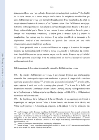 334
documents rédigés pour l’un ou l’autre des contrats portent parfois à confusion1085
. La finalité
de ces deux contrats est la même puisque tant le contrat de transport de marchandises que
celui d’affrètement au voyage vont permettre le déplacement d’une marchandise. En effet, en
ce qui concerne le contrat de transport, c’est l’objet du contrat. Pour l’affrètement au voyage,
l’affréteur ne loue pas le navire mais attend un service : le déplacement de celui-ci d’un port à
l’autre qui est réalisé par le fréteur (et bien entendu la mise à disposition du navire pour y
charger une marchandise déterminée). L’intérêt pour l’affréteur étant d’y mettre sa
marchandise. Ces contrats sont très proches. Il est même possible de se demander si le
déplacement matériel d’une marchandise ne pourrait être couvert par une seule
réglementation, ce qui simplifierait les choses.
575. Cette proximité entre le contrat d’affrètement au voyage et le contrat de transport
maritime de marchandises rend opportun le fait de se demander si l’utilisation de contrats-
types dans l’affrètement au voyage, comme moyen pour les parties d’assurer une prévisibilité
du droit applicable à leur litige, n’est pas indirectement un moyen d’assurer une certaine
uniformisation du droit.
2) L’importance de la pratique contractuelle en matière d’affrètement au voyage
576. En matière d’affrètement au voyage, il est d’usage d’utiliser des chartes-parties
standards. Ces chartes-parties types sont nombreuses et propres à chaque trafic : certaines
ayant une spécialisation spatiale1086
, d’autres une spécialisation matérielle1087
, d’autres enfin,
ayant vocation à avoir une portée beaucoup plus générale. C’est le cas de la Baltic and
International Maritime Conference Uniform General Charter (Gencon), charte-partie uniforme
de la Conférence de la Baltique et de la mer blanche, révisée en 1922, 1976 et 1994 et qui est
réservée au trafic international.
577. La Conférence de la Baltique et de la mer Blanche est un organisme privé fondé à
Copenhague en 1905 par Thomas Cairns et Johan Hansen, sous le nom de la « Baltic and
White Sea Conference ». A l’origine, cet organisme a été créé par et pour les armateurs. Ses
1085
Un affréteur peut parfois demander à un fréteur de lui établir un connaissement. Dans ce cas la loi interne de
1966 règle les difficultés car son article 17 prescrit que les dispositions du titre du transport de marchandises
s’appliquent « 1 entre tous les intéressés au transport en l’absence de charte-partie ; 2 dans tous les rapports du
transporteur et des tiers porteurs, aux connaissements émis en exécution d’une charte-partie » .Au niveau
international, la Convention de Bruxelles (article 1 b) et les Règles de Hambourg contiennent une disposition
similaire (article 2-3).
1086
Comme la charte-partie Baltcon utilisée dans les pays scandinaves.
1087
Comme la Sugar 77, avec cette charte-partie adoptée en 1969 et révisée en 1977, aucune autre marchandise
que le sucre ne peut être admise à bord du navire affrété.
tel-00511315,version1-24Aug2010
 