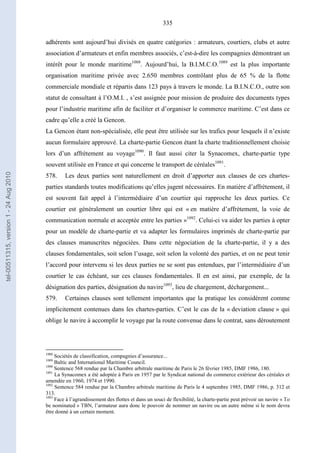 335
adhérents sont aujourd’hui divisés en quatre catégories : armateurs, courtiers, clubs et autre
association d’armateurs et enfin membres associés, c’est-à-dire les compagnies démontrant un
intérêt pour le monde maritime1088
. Aujourd’hui, la B.I.M.C.O.1089
est la plus importante
organisation maritime privée avec 2.650 membres contrôlant plus de 65 % de la flotte
commerciale mondiale et répartis dans 123 pays à travers le monde. La B.I.N.C.O., outre son
statut de consultant à l’O.M.I. , s’est assignée pour mission de produire des documents types
pour l’industrie maritime afin de faciliter et d’organiser le commerce maritime. C’est dans ce
cadre qu’elle a créé la Gencon.
La Gencon étant non-spécialisée, elle peut être utilisée sur les trafics pour lesquels il n’existe
aucun formulaire approuvé. La charte-partie Gencon étant la charte traditionnellement choisie
lors d’un affrètement au voyage1090
. Il faut aussi citer la Synacomex, charte-partie type
souvent utilisée en France et qui concerne le transport de céréales1091
.
578. Les deux parties sont naturellement en droit d’apporter aux clauses de ces chartes-
parties standards toutes modifications qu’elles jugent nécessaires. En matière d’affrètement, il
est souvent fait appel à l’intermédiaire d’un courtier qui rapproche les deux parties. Ce
courtier est généralement un courtier libre qui est « en matière d’affrètement, la voie de
communication normale et acceptée entre les parties »1092
. Celui-ci va aider les parties à opter
pour un modèle de charte-partie et va adapter les formulaires imprimés de charte-partie par
des clauses manuscrites négociées. Dans cette négociation de la charte-partie, il y a des
clauses fondamentales, soit selon l’usage, soit selon la volonté des parties, et on ne peut tenir
l’accord pour intervenu si les deux parties ne se sont pas entendues, par l’intermédiaire d’un
courtier le cas échéant, sur ces clauses fondamentales. Il en est ainsi, par exemple, de la
désignation des parties, désignation du navire1093
, lieu de chargement, déchargement...
579. Certaines clauses sont tellement importantes que la pratique les considèrent comme
implicitement contenues dans les chartes-parties. C’est le cas de la « deviation clause » qui
oblige le navire à accomplir le voyage par la route convenue dans le contrat, sans déroutement
1088
Sociétés de classification, compagnies d’assurance...
1089
Baltic and International Maritime Council.
1090
Sentence 568 rendue par la Chambre arbitrale maritime de Paris le 26 février 1985, DMF 1986, 180.
1091
La Synacomex a été adoptée à Paris en 1957 par le Syndicat national du commerce extérieur des céréales et
amendée en 1960, 1974 et 1990.
1092
Sentence 584 rendue par la Chambre arbitrale maritime de Paris le 4 septembre 1985, DMF 1986, p. 312 et
313.
1093
Face à l’agrandissement des flottes et dans un souci de flexibilité, la charte-partie peut prévoir un navire « To
be nominated » TBN, l’armateur aura donc le pouvoir de nommer un navire ou un autre même si le nom devra
être donné à un certain moment.
tel-00511315,version1-24Aug2010
 