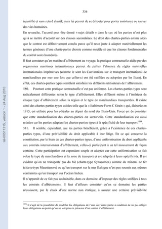 336
injustifié et sans retard abusif, mais lui permet de se dérouter pour porter assistance ou sauver
des vies humaines.
En revanche, l’accord peut être donné « sujet détails » dans le cas où les parties n’ont plus
qu’à se mettre d’accord sur des clauses secondaires. Le droit des chartes-parties estime alors
que le contrat est définitivement conclu parce qu’il reste juste à adapter matériellement les
termes généraux d’une charte-partie choisie comme modèle et que les clauses fondamentales
du contrat sont énumérées.
Il faut constater qu’en matière d’affrètement au voyage, la pratique contractuelle aidée par des
organismes maritimes internationaux permet de pallier l’absence de règles matérielles
internationales impératives (comme le sont les Conventions sur le transport international de
marchandises par mer une fois que celles-ci ont été ratifiées ou adoptées par les Etats). En
effet, ces chartes-parties types semblent satisfaire les différents utilisateurs de l’affrètement.
580. Pourtant cette pratique contractuelle n’est pas uniforme. Les chartes-parties types sont
radicalement différentes selon le type d’affrètement. Elles diffèrent même à l’intérieur de
chaque type d’affrètement selon la région et le type de marchandises transportées. Il existe
ainsi des chartes-parties types usitées telle que la « Baltimore Form C Grain » qui, élaborée en
1913, est utilisée pour les céréales au départ du nord des Etats-Unis. Force est de constater
que cette standardisation des chartes-parties est sectorielle. Cette standardisation est aussi
relative car les parties adaptent les chartes-parties types à la spécificité de leur transport1094
.
581. Il semble, cependant, que les parties bénéficient, grâce à l’existence de ces chartes-
parties types, d’une prévisibilité du droit applicable à leur litige. En ce qui concerne la
constitution, par le biais de ces chartes-parties types, d’une uniformisation du droit applicable
aux contrats internationaux d’affrètement, celles-ci participent à un tel mouvement de façon
certaine. Cette participation est cependant souple et adaptée car cette uniformisation se fait
selon le type de marchandises et la zone de transport et est adaptée à leurs spécificités. Il est
évident qu’on ne transporte pas du blé (charte-type Synacomex) comme du minerai de fer
(charte-type Mauritanore) ou qu’un transport sur la mer Baltique n’est pas soumis aux mêmes
contraintes qu’un transport sur l’océan Indien.
Il n’apparaît de ce fait pas souhaitable, dans ce domaine, d’imposer des règles unifiées à tous
les contrats d’affrètements. Il faut d’ailleurs constater qu’en ce domaine les parties
réussissent, par le choix d’une norme non étatique, à assurer une certaine prévisibilité
1094
Il s’agit de la possibilité de modifier les obligations de l’une ou l’autre partie à condition de ne pas alléger
leurs obligations au point qu’on ne soit plus en présence d’un contrat d’affrètement.
tel-00511315,version1-24Aug2010
 