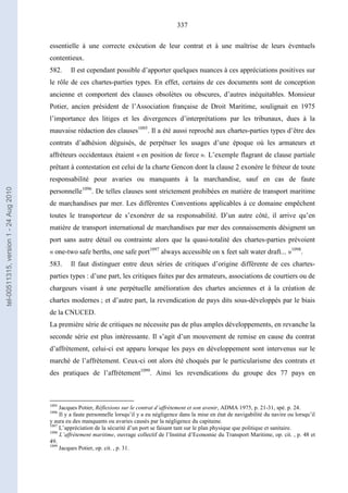 337
essentielle à une correcte exécution de leur contrat et à une maîtrise de leurs éventuels
contentieux.
582. Il est cependant possible d’apporter quelques nuances à ces appréciations positives sur
le rôle de ces chartes-parties types. En effet, certains de ces documents sont de conception
ancienne et comportent des clauses obsolètes ou obscures, d’autres inéquitables. Monsieur
Potier, ancien président de l’Association française de Droit Maritime, soulignait en 1975
l’importance des litiges et les divergences d’interprétations par les tribunaux, dues à la
mauvaise rédaction des clauses1095
. Il a été aussi reproché aux chartes-parties types d’être des
contrats d’adhésion déguisés, de perpétuer les usages d’une époque où les armateurs et
affréteurs occidentaux étaient « en position de force ». L’exemple flagrant de clause partiale
prêtant à contestation est celui de la charte Gencon dont la clause 2 exonère le fréteur de toute
responsabilité pour avaries ou manquants à la marchandise, sauf en cas de faute
personnelle1096
. De telles clauses sont strictement prohibées en matière de transport maritime
de marchandises par mer. Les différentes Conventions applicables à ce domaine empêchent
toutes le transporteur de s’exonérer de sa responsabilité. D’un autre côté, il arrive qu’en
matière de transport international de marchandises par mer des connaissements désignent un
port sans autre détail ou contrainte alors que la quasi-totalité des chartes-parties prévoient
« one-two safe berths, one safe port1097
always accessible on x feet salt water draft... »1098
.
583. Il faut distinguer entre deux séries de critiques d’origine différente de ces chartes-
parties types : d’une part, les critiques faites par des armateurs, associations de courtiers ou de
chargeurs visant à une perpétuelle amélioration des chartes anciennes et à la création de
chartes modernes ; et d’autre part, la revendication de pays dits sous-développés par le biais
de la CNUCED.
La première série de critiques ne nécessite pas de plus amples développements, en revanche la
seconde série est plus intéressante. Il s’agit d’un mouvement de remise en cause du contrat
d’affrètement, celui-ci est apparu lorsque les pays en développement sont intervenus sur le
marché de l’affrètement. Ceux-ci ont alors été choqués par le particularisme des contrats et
des pratiques de l’affrètement1099
. Ainsi les revendications du groupe des 77 pays en
1095
Jacques Potier, Réflexions sur le contrat d’affrètement et son avenir, ADMA 1975, p. 21-31, spé. p. 24.
1096
Il y a faute personnelle lorsqu’il y a eu négligence dans la mise en état de navigabilité du navire ou lorsqu’il
y aura eu des manquants ou avaries causés par la négligence du capitaine.
1097
L’appréciation de la sécurité d’un port se faisant tant sur le plan physique que politique et sanitaire.
1098
L’affrètement maritime, ouvrage collectif de l’Institut d’Economie du Transport Maritime, op. cit. , p. 48 et
49.
1099
Jacques Potier, op. cit. , p. 31.
tel-00511315,version1-24Aug2010
 